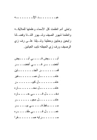 ‫ـﻪ‬‫ـﺩ ﺍﻹﻟـــــــ‬‫ﻋﺒ‪‬ـــــــ‬
                        ‫‪‬‬


‫ﻭﺇﻤﺘﻰ ﺁﺩﻡ ﺍﺘﻌﹼﻤﺕ ﻜل ﺍﻷﺴﻤﺎﺀ ﻭﻋﹼﻤﺘﻬﺎ ﻟﻠﻤﻼﻴﻜـﻪ‬
             ‫ﻠ‬               ‫ﻠ‬
‫ﻭﺍﺘﻌﻠﻤﻨﺎ ﺸﻬﻭﺭ ﺍﻟﺼﻴﻑ ﻭﺸـﻬﻭﺭ ﺍﻟﺸـﺘﺎ ﻭﻓﻀـﻠﻨﺎ‬
‫ﺭﺍﻴﺤﻴﻥ ﻭﺠﺎﻴﻴﻥ ﻭﺤ ﹼﻴﻨﺎ ﻭﺸـﻴﻠﻨﺎ ﻋﻠـﻰ ﺭﻑ ﺯﻱ‬
                      ‫ﻁ‬
      ‫ﺍﻟﺭﺼﻴﻑ ﻭﺭﻑ ﺯﻱ ﺍﻟﺤﻴﻁﻪ ﻨﺎﻴﺏ ﺍﻟﻌﻴﺎﻨﻴﻥ.‬
                            ‫ﹼ ‪‬‬


‫ﺃﺒــــﻴﺽ ﻓــــﻲ ﺃﺒــــﻴﺽ‬
‫ـﺭ‬‫ـﻲ ﺃﺨﻀـــ‬‫ـﺭ ﻓـــ‬‫ﺃﺨﻀـــ‬
‫ﻗﻤـــــــﺭ ﺍﻟﺠﻨـــــــﺎﻴﻥ‬
‫ـﻐ ‪‬ﺭ‬
 ‫ـل ﺼــــــ ﻴ‬‫ﻋﺎﻤــــــ‬
‫ﻋﺎﻤــــــ ـل ﻜﺒﻴــــــ ـﺭ‬
 ‫ـ‬            ‫ـ‬
‫ﻋﺎﻤـــــــل ﻤﺤـــــــﺎﺭﻩ‬
‫ـﺎﺭﻩ‬
   ‫ـﻲ ﺤــــ‬
          ‫ـل ﻓــــ‬
                 ‫ﺩﺨــــ‬
‫ﻋﺎﻤـــــــل ﻤﺠ ‪‬ـــــــﺭ‬
        ‫ﻴ‬
‫ـﺭ‬
 ‫ـﻲ ﺒﻴــــ‬
         ‫ـﻘﻁ ﻓــــ‬
                 ‫ﺴــــ‬
‫ﻋﻤـــ ـل ﻓـــ ـﻲ ﻁﻔـــ ـﺭﻩ‬
  ‫ـ‬        ‫ـ‬       ‫ـ‬
‫ـﻔﺭﺍ‬‫ـﺭﺍﻴﻪ ﺼــــــ‬‫ﺴــــــ‬
 