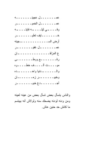 ‫ﻋﻤـــــــل ﻋﺠﻴﻨـــــــﻪ‬
‫ﻋﻤـــــــل ﺍﻟﺨﻤﻴـــــــﺭ‬
‫ـﻪ‬
 ‫ـﻪ ﻓﺎﻴﺘــــ‬
           ‫ـﻲ ﻟﻴﻠــــ‬
                    ‫ﻭﻓــــ‬
‫ﺨـــــــﺎﻴﻑ ﺘﻁﻴـــــــﺭ‬
‫ـﺠﻴﻨﻪ‬‫ﺃﺭﺽ ﺍﻟﺴــــــــــــ‬
 ‫ـل ﻏﻔﻴـــــــ‬
‫ـﺭ‬           ‫ﻋﻤـــــــ‬
‫ـﺎﻥ‬
  ‫ﻉ ﺍﻟﻤﺯﻟﻘــــــــــــــ‬
‫ﺭﻓـــــــﻊ ﻭﻭﻁـــــــﻰ‬
‫ﻤﻴــــﺕ ﺃﻟــــﻑ ﺨﻁــــﻭﻩ‬
‫ـﺩﻩ‬‫ـﺩﻨﻴﺎ ﻭﺍﺤــــــ‬‫ﻭﺍﻟــــــ‬
‫ﻭﺨﺒﻴـــــــﺭ ﺯﻤـــــــﺎﻥ‬
‫ﺃﺠــــــ ـﺩﻉ ﺨﺒﻴــــــ ـﺭ‬
 ‫ـ‬             ‫ـ‬


‫ﻭﺍﻟﻨﺎﺱ ﺒﺘﺴﺄل ﺒﻌﺽ ﺘﺴﺄل ﺒﻌﺽ ﻤﻥ ﻋﻴﻨﻪ ﻟﻌﻴﻨﻪ‬
‫ﻭﻤﻥ ﻭﺩﻨﻪ ﻟﻭﺩﻨﻪ ﻴﻀﺤﻙ ﺴ ﹼﻪ ﻭﻟﻭﻻﺵ ﺃ ﹼﻪ ﺒﻴﺒﺘﺴﻡ‬
        ‫ﻨ‬          ‫ﻨ‬
                    ‫ﻤﺎ ﻜﺎﻨﺵ ﺤﺩ ﺤﻨﻴﻥ ﻋﺎﺵ.‬
                              ‫‪‬‬
 