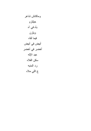 ‫ﻭﻤﺎﻜﺎﻨﺵ ﺸﺎﻋﺭ‬
    ‫ﺤﻴﻠﺘﺯﻡ‬
   ‫ﺒﺂﻩ ﻓﻲ ﺁﻩ‬
    ‫ﻭﻴﺘﺯﻥ‬
   ‫ﻓﻴﻤﺎ ﻟﻘﺎﻩ‬
‫ﺃﺒﻴﺽ ﻓﻲ ﺃﺒﻴﺽ‬
‫ﺃﺨﻀﺭ ﻓﻲ ﺃﺨﻀﺭ‬
   ‫ﻋﺒﺩ ﺍﻹﻟﻪ‬
  ‫ﺴﻜﻥ ﺍﻟﻔﻼﻩ‬
   ‫ﺭﺩ ﺍﻟﻤﻨ ‪‬ﻪ‬
    ‫ﺒ‬
  ‫ﻉ ﺍﻟﻠﻲ ﻤﻼﻩ‬
 