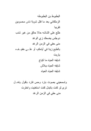 ‫ﺍﻟﺒﻁﺒﻭﻁ ﺒﻥ ﺍﻟﺒﻁﺒﻭﻁﻪ‬
 ‫ﺍﻟﺯﻤﻠﻜﺎﻨﻲ ﺒﻌﺩ ﻤﺎ ﻗﺘل ﺸﻭﻴﺔ ﻨﺎﺱ ﻤﺤﺴﻭﺒﻴﻥ‬
                                    ‫ﺘﻘﺭﻴﺒﺎ‬
                                    ‫ﹰ‬
 ‫ﻁﻠﻊ ﻋﻠﻰ ﺍﻟﺸﺎﺸﻪ ﺤﺎﻻ ﺤﺎﻟﻕ ﻤﻥ ﻏﻴﺭ ﺸﻨﺏ‬
                 ‫ﹰ‬
               ‫‪‬ﻭﺠﹶﺱ ﻴﻀﺤﻙ ﺯﻱ ﺍﻟﻭﻏﺩ‬
                              ‫ﺩ ‪‬ﻠ‬
               ‫ﻤﻨﻰ ﺤﻘﻲ ﻓﻲ ﺍﻟﺯﻤﻥ ﺍﻟﺭﻏﺩ‬
 ‫ﺒﺎﻟﻁﺒﻊ ﺯ ‪‬ﻨﺎ ﻓﻲ ﺃﻴﺎﻤﻜﻡ، ﺃﻭ ﻋﻠـﻰ ﺨﻔﻴـﻑ،‬
                             ‫ﻴ‬
                                   ‫ﻴﺎﺭﻴﺕ‬
                     ‫ﺸﺎﻴﻔﻪ ﺍﻟﺤﻴﺎﻩ ﻤﺎ ﻜﻴﺎﺝ‬
                      ‫ﺸﺎﻴﻔﻪ ﺍﻟﺤﻴﺎﻩ ﺒﺒﻼﺵ‬
                       ‫ﺸﺎﻴﻔﻪ ﺍﻟﺤﻴﺎﻩ ﺍﻟﺤﻴﺎﻩ‬


‫ﻭﺘﺴﻤﻌﻴﻨﻲ ﺒﺼﻭﺕ ﺒﺎﺭﺩ ﻭﺤﺱ ﻓﺎﺭﺩ ﺒﺎﻗﻭل ﻴﺎﻫـل‬
                 ‫‪‬‬
      ‫ﺘﺭﻯ ﻟﻭ ﻜﻨﺕ ﺒﺎﺘﺒ ‪‬ل ﻜﻨﺕ ﺍﺴﺘﻐﻨﻴﺕ ﻭﺍﺨﺘﺭﺕ‬
                          ‫ﺩ‬
               ‫ﻤﻨﻰ ﺤﻘﻲ ﻓﻲ ﺍﻟﺯﻤﻥ ﺍﻟﺭﻏﺩ‬
 