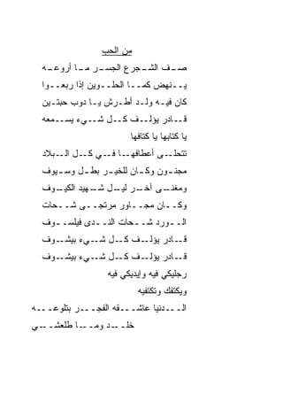 ‫ﻤﻥ ﺍﻟﺤﺏ‬
                 ‫‪‬‬
  ‫ـﻪ‬
   ‫ـﺭ ـﺎ ﺃﺭﻭﻋـ‬
          ‫ـﻑ ﺍﻟﺸ ـ ‪‬ﺭﻉ ﺍﻟﺠﺴـ ﻤـ‬
                     ‫ﺼـ ﹼ ﹶـ ﺠ‬
  ‫ﻴــﻨﻬﺽ ﻜﻤــﺎ ﺍﻟﺤﻠــﻭﻴﻥ ﺇﺫﺍ ﺭ ‪‬ﻌــﻭﺍ‬
       ‫ﺒ‬
  ‫ﻜﺎﻥ ﻓﻴـﻪ ﻭﻟـﺩ ﺃﻁـﺭﺵ ﻴـﺎ ﺩﻭﺏ ﺤﺒﺘـﻴﻥ‬
  ‫ـﻤﻌﻪ‬‫ـﻑ ـل ـﻲﺀ ﻴﺴـ‬
             ‫ﻜـ ﺸـ‬ ‫ـﺎﺩﺭ ﻴﺅﻟـ‬‫ﻗـ‬
                        ‫ﻴﺎ ﻜﺘﺎﺒﻬﺎ ﻴﺎ ﻜﺘﺎﻓﻬﺎ‬
  ‫ـﺎ ـﻲ ـل ـﺒﻼﺩ‬
      ‫ـﻰ ﺃﻋﻁﺎﻓﻬـ ﻓـ ﻜـ ﺍﻟـ‬‫ﺘﺘﺤﻠـ‬
  ‫ﻤﺠﻨ ـﻭﻥ ﻭﻜ ـﺎﻥ ﻟﻠﺨﻴ ـﺭ ﺒﻁ ـل ﻭﺴ ـﻴﻭﻑ‬
     ‫ـ‬     ‫ـ‬     ‫ـ‬        ‫ـ‬      ‫ـ‬
  ‫ﻭﻤﻐﻨ ـﻰ ـﺭ ـل ـﻬﻴﺩ ﺍ ـﻭﻑ‬
    ‫ﻟﻜﻴـ‬   ‫ﹼـ ﺁﺨـ ﻟﻴـ ﺸـ‬
  ‫ﻭﻜــﺎﻥ ﻤﺠــﺎﻭﺭ ﻤﺭﺘﺠــﻰ ﺸــ ‪‬ﺎﺕ‬
    ‫ﺤ‬
  ‫ﺍﻟـ ـﻭﺭﺩ ﺸـ ـ ‪‬ﺎﺕ ﺍﻟﻨـ ـﺩﻯ ﻓﻴﻠﺴـ ـﻭﻑ‬
    ‫ـ‬         ‫ـ‬        ‫ﺤ‬         ‫ـ‬
  ‫ـﻭﻑ‬‫ـﻑ ـل ـﻲﺀ ﺒﻴﺸـ‬
             ‫ـﺎﺩﺭ ﻴﺅﻟـ ﻜـ ﺸـ‬‫ﻗـ‬
  ‫ـﻭﻑ‬‫ـﻑ ـل ـﻲﺀ ﺒﻴﺸـ‬
             ‫ـﺎﺩﺭ ﻴﺅﻟـ ﻜـ ﺸـ‬‫ﻗـ‬
                  ‫ﺭﺠﻠﻴﻜﻲ ﻓﻴﻪ ﻭﺇﻴﺩﻴﻜﻲ ﻓﻴﻪ‬
                           ‫ﻭﻴﻜ ﹼﻔﻙ ﻭﺘﻜ ﹼﻔﻴﻪ‬
                              ‫ﺘ‬       ‫ﺘ‬
‫ﺍﻟـــﺩﻨﻴﺎ ﻋﺎﺸـــﻘﻪ ﺍﻟﻔﺠـــﺭ ﺒﺘﻠ ‪‬ﻋـــﻪ‬
     ‫ﻭ‬
‫ـﻲ‬‫ـﺎ ﻁﻠﻌﺸــ‬‫ﺨﻠ ـﺩ ﻭﻤــ‬
                  ‫ﹼــ‬
 