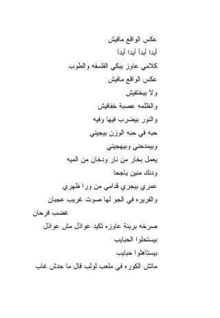 ‫ﻋﻜﺱ ﺍﻟﻭﺍﻗﻊ ﻤﺎﻓﻴﺵ‬
                             ‫ﺃﺒﺩﺍ ﺃﺒﺩﺃ ﺃﺒﺩﺍ ﺃﺒﺩﺃ‬
                                  ‫ﹰ‬         ‫ﹰ‬
            ‫ﻜﻼﻤﻲ ﻋﺎﻭﺯ ﻴﺒ ﹼﻲ ﺍﻟﻔﻠﺴﻔﻪ ﻭﺍﻟﻁﻭﺏ‬
                            ‫ﻜ‬
                         ‫ﻋﻜﺱ ﺍﻟﻭﺍﻗﻊ ﻤﺎﻓﻴﺵ‬
                                 ‫ﻭﻻ ﺒﻴﺨﺘﻔﻴﺵ‬
                     ‫ﻭﺍﻟﻅﻠﻤﻪ ﻋﺼﺒﺔ ﺨﻔﺎﻓﻴﺵ‬
                    ‫ﻭﺍﻟﻨﻭﺭ ﺒﻴﻀﺭﺏ ﻓﻴﻬﺎ ﻭﻓﻴﻪ‬
                   ‫ﺤ ‪‬ﻪ ﻓﻲ ﺤ ‪‬ﻪ ﺍﻟﻭﺯﻥ ﺒﻴﺠﻴﻨﻲ‬
                                 ‫ﺒ‬       ‫ﺒ‬
                         ‫ﻭﺒﻴﻤﺩﺤﻨﻲ ﻭﺒﻴﻬﺠﻴﻨﻲ‬
          ‫ﻴﻌﻤل ﺒﺨﺎﺭ ﻤﻥ ﻨﺎﺭ ﻭﺩﺨﺎﻥ ﻤﻥ ﺍﻟﻤ ‪‬ﻪ‬
           ‫ﻴ‬
                           ‫ﻭﺩﻨﻙ ﻤﻨﻴﻥ ﻴﺎﺠﺤﺎ‬
        ‫ﻋﻤﺭﻱ ﺒﻴﺠﺭﻱ ﻗﺩﺍﻤﻲ ﻤﻥ ﻭﺭﺍ ﻅﻬ‪‬ﺭﻱ‬
            ‫ﹶ‬
    ‫ﻭﺍﻟﻔ ‪‬ﻴﺭﻩ ﻓﻲ ﺍﻟﺠﻭ ﻟﻬﺎ ﺼﻭﺕ ﻏﺭﻴﺏ ﻋﺠﺒﺎﻥ‬
                       ‫‪‬‬          ‫ﺭ‬
‫ﻏﻀﺏ ﻓﺭﺤﺎﻥ‬
  ‫ﺼﺭﺨﻪ ﺒﺭﻴﺌﺔ ﻋﺎﻭﺯﻩ ﺘﻜﻴﺩ ﻋﻭﺍﺫل ﻤﺵ ﻋﻭﺍﺫل‬
                            ‫ﺒﻴﺴﺘﺤﻠﻭﺍ ﺍﻟﺤﺒﺎﻴﺏ‬
                            ‫ﺒﻴﺴﺘﺎﻫﻠﻭﺍ ﺤﺒﺎﻴﺏ‬
‫ﻤﺎﺘﺵ ﺍﻟﻜﻭﺭﻩ ﻓﻲ ﻤﻠﻌﺏ ﻟﻭﻟﺏ ﻗﺎل ﻤﺎ ﺤ ‪‬ﺵ ﻏﺎﺏ‬
     ‫ﺩ‬
 