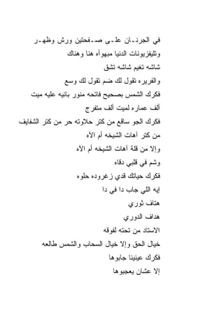 ‫ﻓﻲ ﺍﻟﺠﺭﻨـﺎﻥ ﻋﻠـﻰ ﺼـﻔﺤﺘﻴﻥ ﻭﺭﺵ ﻭﻅﻬ‪‬ـﺭ‬
        ‫ﹶ‬
               ‫ﻭﺘﻠﻴﻔﺯﻴﻭﻨﺎﺕ ﺍﻟﺩﻨﻴﺎ ﻤﺒﻬﻭﺃﻩ ﻫﻨﺎ ﻭﻫﻨﺎﻙ‬
                            ‫ﺸﺎﺸﻪ ﺘﻐ ‪‬ﻡ ﺸﺎﺸﻪ ﺘﺸﻕ‬
                            ‫ﹼ‬         ‫ﻴ‬
              ‫ﻭﺍﻟﻔﺭﻴﺭﻩ ﺘﻘﻭل ﻟﻙ ﻀﻡ ﺘﻘﻭل ﻟﻙ ﻭ ‪‬ﻊ‬
               ‫ﺴ‬           ‫‪‬‬
   ‫ﻓﻜﺭﻙ ﺍﻟﺸﻤﺱ ﺒﺼﺤﻴﺢ ﻓﺎﺘﺤﻪ ﻤﻨﻭﺭ ﺒﺎﻨﻴﻪ ﻋﻠﻴﻪ ﻤﻴﺕ‬
                     ‫ﺃﻟﻑ ﻋﻤﺎﺭﻩ ﻟﻤﻴﺕ ﺃﻟﻑ ﻤﺘﻔ ‪‬ﺝ‬
                      ‫ﺭ‬
‫ﻓﻜﺭﻙ ﺍﻟﺠﻭ ﺴﺎﻗﻊ ﻤﻥ ﻜﺘﺭ ﺤﻼﻭﺘﻪ ﺤﺭ ﻤﻥ ﻜﺘﺭ ﺍﻟﺸﻔﺎﻴﻑ‬
               ‫‪‬‬                    ‫‪‬‬
                      ‫ﻤﻥ ﻜﺘﺭ ﺁﻫﺎﺕ ﺍﻟﺸﻴﺨﻪ ﺃﻡ ﺍﻵﻩ‬
                  ‫ﻭﺇﻻ ﻤﻥ ﻗﻠﺔ ﺁﻫﺎﺕ ﺍﻟﺸﻴﺨﻪ ﺃﻡ ﺍﻵﻩ‬
                                ‫ﻭﺸﻡ ﻓﻲ ﻗﻠﺒﻲ ﺩ ﹼﺎﻩ‬
                                  ‫ﻗ‬
                  ‫ﻓﻜﺭﻙ ﺤﻴﺎﺘﻙ ﻗﺩﻱ ﺯﻏﺭﻭﺩﻩ ﺤﻠﻭﻩ‬
                            ‫ﺇﻴﻪ ﺍﻟﻠﻲ ﺠﺎﺏ ﺩﺍ ﻓﻲ ﺩﺍ‬
                                      ‫ﻫ ﹼﺎﻑ ﺜﻭﺭﻱ‬
                                             ‫ﺘ‬
                                    ‫ﻫ ‪‬ﺍﻑ ﺍﻟﺩﻭﺭﻱ‬
                                             ‫ﺩ‬
                            ‫ﺍﻻﺴﺘﺎﺩ ﻤﻥ ﺘﺤﺘﻪ ﻟﻔﻭﻗﻪ‬
       ‫ﺨﻴﺎل ﺍﻟﺤﻕ ﻭﺇﻻ ﺨﻴﺎل ﺍﻟﺴﺤﺎﺏ ﻭﺍﻟﺸﻤﺱ ﻁﺎﻟﻌﻪ‬
                              ‫ﻓﻜﺭﻙ ﻋﻴﻨﻴﻨﺎ ﺠﺎﺒﻭﻫﺎ‬
                                ‫ﺇﻻ ﻋﺸﺎﻥ ﻴﻌﺠﺒﻭﻫﺎ‬
 