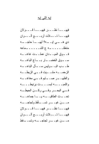 ‫ﺇﻴﻪ ﺍﻟﻠﻲ ﺇﻴﻪ‬


‫ﻓﻴﻬـــﺎ ﻨﻅـــﺭ ﻓﻴﻬـــﺎ ﻗـــﻭﻻﻥ‬
‫ـﻭﺍﻥ‬‫ـﻊ ﺃﻟــ‬‫ـﻼﺕ ﺃﺭﺒــ‬‫ـﺎ ﺘــ‬‫ﻓﻴﻬــ‬
‫ـﻪ‬
 ‫ـﺎ ﺤﺎﺠــ‬
        ‫ـﻪ؟ ﺃﻴﻬــ‬
                ‫ـﻲ ﺇﻴــ‬
                      ‫ﺩﻱ ﻫــ‬
‫ـ ‪‬ﺎﻋﻪ‬
   ‫ـﻪ ﻉ ﺍﻟﺸــــــ ﻤ‬
                  ‫ﻤﺘﻌﻠﻘــــــ‬
 ‫ـﺕ ﻏﺎﻏــ‬
‫ـﻪ‬      ‫ـﺩﺍﻥ ﻋﻤﻠــ‬
                 ‫ـﻭﻕ ﺍﻟﻤﻴــ‬
                          ‫ﻓــ‬
 ‫ـﺎﺭ ـﺎﻉ ﺍﻟﺒﺎﻏــ‬
‫ـﻪ‬         ‫ـﻭﻕ ﺍﻟﺨﻀــ ﺒــ‬
                        ‫ﺴــ‬
‫ـﻪ‬
 ‫ـﺄل ﺍﻟﺒﺎﻋــ‬
           ‫ـﻭﻟﻴﺱ ﺴــ‬
                   ‫ـﺏ ﺍﻟﺒــ‬
                         ‫ﻁــ ‪‬‬
‫ﺍﻟﺯﺤﻤـ ـﻪ ﻤﺸـ ـﻴﺕ ﻓـ ـﻲ ﺍﻟﺯﻴﻁـ ـﻪ‬
 ‫ـ‬         ‫ـ‬      ‫ـ‬      ‫ـ‬
‫ـﻪ‬
 ‫ـﺎﻴﻡ ـﻲ ﻤﻐﺎﻏــ‬
         ‫ﻭﺍﻟﻅ ـﺭ ﺼــ ﻓــ‬
                  ‫ﹸﻬــ‬
‫ـﻪ‬‫ـﺕ ﺒﺭﻨﻴﻁـــ‬‫ـﻪ ﻟﺒﺴـــ‬‫ﻭﺍﻟﻠﻤﺒـــ‬
‫ـﻪ‬‫ـﻥ ﺍﻟﺤﻴﻁـ‬‫ـﺭ ـﻲ ﺭﻜـ‬
                 ‫ـﻲ ﺍﻟﺒﺤـ ﻭﻓـ‬‫ﻓـ‬
‫ـﻪ‬‫ـﺎ ﺠﻤﺎﻋــ‬‫ـﺕ ﺍﻟﻁﺎﻗﻴ ـﻪ ﻴــ‬
                 ‫‪‬ــ‬       ‫ﺘﺤــ‬
‫ـﻪ‬‫ـ ﱡﻁ ﻭﻟﺠﺎﺠــ‬
           ‫ـﺭ ﺘﺴــ ﻘ‬‫ـﻥ ﻏﻴــ‬‫ﻤــ‬
‫ﻓﻴﻬـــﺎ ﻨﻅـــﺭ ﻓﻴﻬـــﺎ ﻗـــﻭﻻﻥ‬
‫ـﻭﺍﻥ‬‫ـﻊ ﺃﻟــ‬‫ـﻼﺕ ﺃﺭﺒــ‬‫ـﺎ ﺘــ‬‫ﻓﻴﻬــ‬
‫ـ ﹼﻁ‬
 ‫ـﻪ ﻭﺘﺴــ ﻘ‬‫ـﺭ ﻟﺠﺎﺠــ‬‫ـﻥ ﻏﻴــ‬‫ﻤــ‬
 