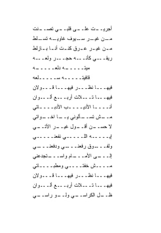 ‫ـ ﹼﺕ‬
 ‫ـﻲ ﺘﺼــ ﻨ‬
         ‫ـﻰ ﻗﻠﺒــ‬
                ‫ـﺕ ﻋﻠــ‬
                      ‫ﺃﺠﺭﻴــ‬
‫ـﻪ ـﹼﻁ‬
 ‫ـﻥ ـﺭ ـﻴﻭﻑ ﻏﺎﻭﻴـ ﺘﺴـ ﻠ‬
                ‫ﻤـ ﻏﻴـ ﺴـ‬
‫ﻤ ـﻥ ﻏﻴ ـﺭ ﻋ ـﺭﻕ ﻜﻨ ـﺕ ﺃﻨ ـﺎ ﺒ ـﺎﺯﻟﻁ‬
    ‫ـ ـ‬        ‫ـ ‪‬ـ ﹶ ـ‬          ‫ـ‬
‫ـﻪ ﺤﺠ ـﺭ ﻭﻟ ـﻪ‬
  ‫ﹾﻌــ‬  ‫ـﻲ ﻜﺄﻨــ ‪ ‬ــ‬‫ﺭﻴﻘــ‬
 ‫ـﻪ ﺩﻟﹾﻌـــــ‬
‫ـﻪ‬          ‫ﻤ ‪‬ﺘـــــ‬
                  ‫ﻴ‬
‫ﻗﺎﻓﻴﺘـــــﻪ ‪‬ـــــﹶﻌﻪ‬
  ‫ﻠ‬     ‫ﺴ‬
‫ﻓﻴﻬـــﺎ ﻨﻅـــﺭ ﻓﻴﻬـــﺎ ﻗـــﻭﻻﻥ‬
‫ـﻭﺍﻥ‬‫ـﻊ ﺃﻟــ‬‫ـﻼﺕ ﺃﺭﺒــ‬‫ـﺎ ﺘــ‬‫ﻓﻴﻬــ‬
‫ﺃﻨــــﺎ ﺍﻷﺩﻴــــﺏ ﺍﻷﺩﺒــــﺎﺘﻲ‬
   ‫ـ‬         ‫ـ‬         ‫ـ‬
‫ـﻭﺍﺘﻲ‬
    ‫ـﺄﻟﻭﻨﻲ ـﺎ ﺍﺨــ‬
          ‫ﻴــ‬    ‫ـﺵ ﺘﺴــ‬
                       ‫ﻤــ‬
‫ـﻲ‬
 ‫ـﺭ ﺍﻵﺘــ‬
        ‫ـﻭل ﻏﻴــ‬
               ‫ﻻ ﺤﺴ ـﻥ ﺃﻗــ‬
                     ‫‪ ‬ــ‬
‫ﺇﻴـــــﻪ ﺍﻟﻠـــــﻲ ﻨﻔﻌﻨـــــﻲ‬
‫ـﻲ‬
 ‫ـﻲ ﻭﺩﻓﻌﻨـــ‬
           ‫ـﻭﻕ ﺭﻓﻌﻨـــ‬
                     ‫ﻭﻟﻔـــ‬
‫ـﺘﺠﺩﻋﻨﻲ‬
      ‫ـﺎﻡ ﻭﺍﺴـــ‬
               ‫ـﻰ ﺍﻷﻤـــ‬
                       ‫ﺇﻟـــ‬
‫ﻤــــﺵ ﺨ ﹼﺘــــﻲ ﻭﻤﻁ ‪‬ــــﺎﺘﻲ‬
       ‫ﺒ‬           ‫ﻔ‬
‫ﻓﻴﻬـــﺎ ﻨﻅـــﺭ ﻓﻴﻬـــﺎ ﻗـــﻭﻻﻥ‬
‫ـﻭﺍﻥ‬‫ـﻊ ﺃﻟــ‬‫ـﻼﺕ ﺃﺭﺒــ‬‫ـﺎ ﺘــ‬‫ﻓﻴﻬــ‬
‫ـﻲ‬
 ‫ـﻭ ﺭﺍﺴــ‬
        ‫ـﻲ ﻭﻟــ‬
              ‫ـل ﺍﻟﻜﺭﺍﺴــ‬
                        ‫ﻅــ‬
 