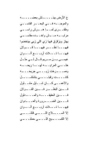 ‫ـﻪ‬‫ـ ﹼﺵ ﺒﻌﻀــــ‬
           ‫ﻉ ﺍﻷﺭﺽ ﺒﻴﻨــــ ﺘ‬
‫ﻭﺍﻟﻤﻭﺠـ ـﻪ ﻓـ ـﻲ ﺍﻟﺒﺤـ ـﺭ ﺍﻟﻘﺎﺴـ ـﻲ‬
 ‫ـ‬         ‫ـ‬        ‫ـ‬     ‫ـ‬
‫ـﻲ‬
 ‫ـﺭﺵ ﺭﺍﺴــ‬
         ‫ـﺎ ﻫــ‬
              ‫ﻭﻅ ـﺭﻯ ﻟﻤــ‬
                     ‫ﹸﻔــ‬
‫ـﻲ‬
 ‫ـﺩﻩ ﻤﻘﺎﺴــ‬
          ‫ـﺵ ﻭﺍﺨــ‬
                 ‫ـﻪ ﻤــ‬
                      ‫ﻤﺭﺍﻴــ‬
‫ﻴﻬﺘﺯ ﻭﻴﺯﻗﺯﻕ ﻓﻴﻬﺎ ﺯﻱ ﺍﻟﻠﻲ ﺯ ‪‬ﻲ ﺒﻴﻨﺨﻀﻭﺍ‬
         ‫ﻴ‬        ‫‪‬‬              ‫‪‬‬
‫ﻓﻴﻬـــﺎ ﻨﻅـــﺭ ﻓﻴﻬـــﺎ ﻗـــﻭﻻﻥ‬
‫ـﻭﺍﻥ‬‫ـﻊ ﺃﻟــ‬‫ـﻼﺕ ﺃﺭﺒــ‬‫ـﺎ ﺘــ‬‫ﻓﻴﻬــ‬
‫ـﻰ ـﻥ ـﺭﻴﻡ ـﺎل ـﻲ ـل‬
 ‫ﻗـ ﻟـ ﻤﺜـ‬   ‫ﻋﻴﺴـ ﺒـ ﻤـ‬
‫ـﻪ‬‫ـﺎ ﺭﻴﺤــ‬‫ـﻪ ﻟﻬــ‬‫ﺨﻠ ـﻲ ﺍﻟﻤﺭﺍﻴــ‬
                            ‫ﹼــ‬
‫ـﻪ‬
 ‫ـﻲ ﺠﺭﻴﺤـــ‬
          ‫ـ ‪‬ﺨﺕ ﺯﻴـــ‬
                  ‫ﻭﺼـــ ﺭ‬
‫ﻜﺎﻨــــﺕ ﺭﻗﺒﺘــــﻲ ﺒﺘﺸﻠﺸــــل‬
‫ﻭﺍﻷﻋﻤــﻰ ﻜــﺎﻥ ﺸــﺎﻴل ﻤﺸــﻠﻭل‬
‫ـﻭﻻﻥ‬‫ـﻴﻥ ﺍﻟﻘــ‬‫ـﺭ ﻓــ‬‫ـﻴﻥ ﺍﻟﻨﻅــ‬‫ﻓــ‬
‫ـﺩﻟﻭل‬‫ـﻪ ﻭﺍﻟﻤـــ‬‫ـﻴﻥ ﺍﻟﺤﻘﻴﻘـــ‬‫ﻓـــ‬
‫ـﺩﻭﺍﻥ‬
    ‫ـﺭﻭﺭﺓ ﻭﺍﻟﻌـــ‬
                ‫ـﻴﻥ ﺍﻟﻀـــ‬
                         ‫ﻓـــ‬
‫ـﻭﺍﻥ‬‫ـﻊ ﺃﻟــ‬‫ـﻼﺕ ﺃﺭﺒــ‬‫ـﺎ ﺘــ‬‫ﻓﻴﻬــ‬
‫ـﻲ‬‫ـﻲ ﻗﺘﻠﻨـــ‬‫ـﻼﺡ ﺍﻟﻠـــ‬‫ﺇﻻ ﺍﻟﺴـــ‬
‫ـﻲ‬
 ‫ـﻲ ﺤﻤﻠﻨـــ‬
          ‫ـﻴﺢ ﺍﻟﻠـــ‬
                   ‫ﺇﻻ ﺍﻟﻜﺴـــ‬
 
