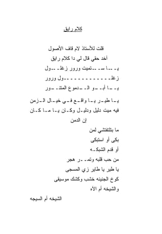 ‫ﻜﻼﻡ ﺭﺍﻴﻕ‬


         ‫ﻗﻠﺕ ﻟﻸﺴﺘﺎﺫ ﻻﻡ ﻗﺎﻑ ﺍﻷﺼﻭل‬
          ‫ﺁﺨﺩ ﺤﻘﻲ ﻗﺎل ﻟﻲ ﺩﺍ ﻜﻼﻡ ﺭﺍﻴﻕ‬
       ‫ـﻭل‬‫ـ ﹼﻤﻴﺕ ﻭﺭ‪‬ﻭﺭ ﺯﻏﻠــ‬
                         ‫ـﺎ ﺴــ ﺘ‬‫ﻴــ‬
       ‫ﺯﻏﻠـــــــــــــﻭل ﻭﺭﻭﺭ‬
       ‫ـﺩﻤﻭﻉ ﺍﻟﻤﺘﻨ ـ ‪‬ﺭ‬
        ‫ﹶ ﹶــ ﻭ‬       ‫ـﻭ ﺍﻟــ‬
                            ‫ـﺎ ﺃﺒــ‬
                                  ‫ﻴــ‬

‫ـﺎ ـﺭ ـﺎ ـﻊ ـﻲ ـﺎل ـﺯﻤﻥ‬
   ‫ﻴـ ﻁﻴـ ﻴـ ﻭﺍﻗـ ﻓـ ﺨﻴـ ﺍﻟـ‬
‫ﻓﻴﻪ ﻤﻴﺕ ﺩﻟﻴل ﻭﺩﻟﻴـل ﻭﻜـﺎﻥ ﻴـﺎ ﻤـﺎ ﻜـﺎﻥ‬
                     ‫ﺇﻥ ﺍﻟﺩﻤﻥ‬
                     ‫‪ ‬‬
                                ‫ﻤﺎ ﺒﺘﻠﺘﻔﺘﺸﻲ ﻟﻤﻥ‬
                                ‫‪‬‬
                                ‫ﺒ ﹶﻰ ﺃﻭ ﺍﺴﺘﺒ ﹶﻰ‬
                                 ‫‪‬ﻜ‬         ‫‪‬ﻜ‬
                                ‫ﺃﻭ ﻗ ‪‬ﻡ ﺍﻟﺸﺒﻜـﻪ‬
                                         ‫ﺩ‬
                    ‫ﻤﻥ ﺤﺏ ﻗﻠﺒﻪ ﻭﺘﻤــﺭ ﻫ ‪‬ﺭ‬
                     ‫‪‬ﺠ‬              ‫‪ ‬‬
                   ‫ﻴﺎ ﻁﻴﺭ ﻴﺎ ﻁﺎﻴﺭ ﺯﻱ ﺍﻟﻤﺴ ‪‬ﻰ‬
                    ‫ﺠ‬
            ‫ﻜﻭﺥ ﺍﻟﺠﻨﻴﻨﻪ ﺨﺸﺏ ﻭﻜﺸﻙ ﻤﻭﺴﻴﻘﻰ‬
                                ‫ﻭﺍﻟﺸﻴﺨﻪ ﺃﻡ ﺍﻵﻩ‬
‫ﺍﻟﺸﻴﺨﻪ ﺃﻡ ﺍﻟﺴﻴﺠﻪ‬
 