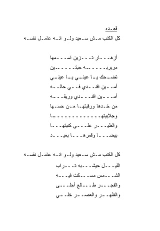 ‫ﻗﻌـﺩﻩ‬
‫ﻜل ﺍﻟﻜ ﹶﺏ ﻤـﺵ ﺴـﻌﻴﺩ ﻭﻟـﻭ ﺍﻨـﻪ ﻋﺎﻤـل ﻨﻔﺴـﻪ‬
                                 ‫ﹶﻨ‬


           ‫ﺃﺯﻫـــﺎﺭ ﺘـــﺯﻴﻥ ﺍﺴـــﻤﻬﺎ‬
           ‫ـﻴﻥ‬‫ـﻪ ﺤ ‪‬ﺘـــــ‬
                    ‫ﺒ‬     ‫ﻤﺭﺒﺭﺒـــــ‬
           ‫ـﺤﻙ ـﺎ ـﻲ ـﺎ ـﻲ‬
            ‫ﻴـ ﻋﻴﻨـ ﻴـ ﻋﻴﻨـ‬ ‫ﺘﻀـ‬
           ‫ﺃﻤـ ـﻴﻥ ﺍﻓﻨـ ـﺩﻱ ﻓـ ـﻲ ﺤﺎﻟـ ـﻪ‬
            ‫ـ‬       ‫ـ‬      ‫ـ‬        ‫ـ‬
           ‫ﺃﻤــ ـﻴﻥ ﺍﻓﻨــ ـﺩﻱ ﻭﺭﻴﻘــ ـﻪ‬
            ‫ـ‬          ‫ـ‬         ‫ـ‬
           ‫ﻤﻥ ﺨـ ‪‬ﻫﺎ ﻭﺭﻗﺒﺘﻬـﺎ ﻤـﻥ ﺤ ‪‬ـﻬﺎ‬
              ‫ﺴ‬                  ‫ﺩ‬
           ‫ـﺎ‬
            ‫ﻭﺠﻼﺒﻴﺘﻬـــــــــــــ‬
           ‫ﻭﺍﻟﻁﻴـــﺭ ﻋﻠـــﻰ ﻜﻨﺒﺘﻬـــﺎ‬
           ‫ﺒﻴﻀـــﺎ ﻭﻗﻤﺭﻫـــﺎ ﺒﻌﻴـــﺩ‬
            ‫ـ‬       ‫ـ‬         ‫ـ‬


‫ﻜل ﺍﻟﻜ ﹶﺏ ﻤـﺵ ﺴـﻌﻴﺩ ﻭﻟـﻭ ﺍﻨـﻪ ﻋﺎﻤـل ﻨﻔﺴـﻪ‬
                                 ‫ﹶﻨ‬
             ‫ﺍﻟﻠﻴـــل ﺤﻴﺸـــﺒﻪ ﺘـــﺭﺍﺏ‬
             ‫ﺍﻟﺸـــﻤﺱ ﻤﺴـــﻜﺕ ﻓﻴـــﻪ‬
             ‫ﻭﺍﻟﻔﺠـــﺭ ﻁـــﺎﻟﻊ ﺃﺤﻠـــﻰ‬
             ‫ﻭﺍﻟﻅﻬـ ـﺭ ﻭﺍﻟﻌﺼـ ـﺭ ﺨﹼـ ـﻲ‬
              ‫ـ ﻠ ـ‬            ‫ـ‬
 