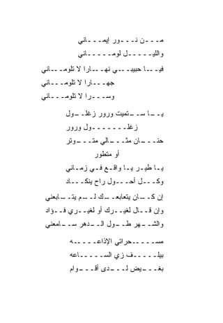 ‫ﻤـــﻥ ﻨـــﻭﺭ ﺇﻴﻤـــﺎﻨﻲ‬
             ‫ـ‬        ‫ـ‬     ‫ـ‬
          ‫ﻭﺍﻟﻠﻴـــــل ﻟﻭﻤـــــﺎﻨﻲ‬
‫ـﺎﻨﻲ‬‫ـﺎﺭﺍ ﻻ ﺘﻠﻭﻤــ‬
             ‫ـﻲ ﻨﻬــ ﹰ‬
                    ‫ـﺎ ﺤﺒﻴﺒــ ‪‬‬‫ﻓﻴــ‬
‫ﺠﻬـــﺎﺭﺍ ﻻ ﺘﻠﻭﻤـــﺎﻨﻲ‬
             ‫ﹰ‬
‫ﻭﺴـــﺭﺍ ﻻ ﺘﻠﻭﻤـــﺎﻨﻲ‬
             ‫‪‬ﹰ‬

       ‫ـﻭل‬
         ‫ـﺘﻤﻴﺕ ﻭﺭﻭﺭ ﺯﻏﻠــ‬
                        ‫ـﺎ ﺴــ‬
                             ‫ﻴــ‬
       ‫ﺯﻏﻠـــــــﻭل ﻭﺭﻭﺭ‬
       ‫ـﻭ ﹼﺭ‬
        ‫ـﺎﻟﻲ ﻤﺘـــ ﺘ‬
                   ‫ـﺎﻥ ﻤﺜـــ‬
                           ‫ﺤﻨـــ‬
               ‫ﺃﻭ ﻤﺘﻁ ‪‬ﺭ‬
                ‫ﻭ‬
       ‫ﻴـﺎ ﻁﻴـﺭ ﻴـﺎ ﻭﺍﻗـﻊ ﻓـﻲ ﺯﻤـﺎﻨﻲ‬
          ‫ـ‬    ‫ـ ـ ـ ـ ـ‬
       ‫ﻭﻜـــل ﺃ ‪‬ـــﻭ‪‬ل ﺭﺍﺡ ﻴﻨﻜـــﺎﺩ‬
                          ‫ﺤ‬
 ‫ـﺎﺒﻌﻨﻲ‬
      ‫ـﻙ ـﻡ ﻴﺘــ‬
            ‫ـﺎﻥ ﻴﺘﻌﺎﺒﻌــ ﻟــ‬
                           ‫ﺇﻥ ﻜــ‬
 ‫ﻭﺇﻥ ﻗــﺎل ﻟﻐﻴــﺭﻙ ﺃﻭ ﻟﻐﻴــﺭﻱ ﻓــﺅﺍﺩ‬
 ‫ـﺎﻤﻌﻨﻲ‬
      ‫ـﺩﻫﺭ ﺴــ‬
             ‫ـﻭل ﺍﻟــ‬
                    ‫ـﻬﺭ ﻁــ‬
                          ‫ﻭﺍﻟﺸــ‬

        ‫ـﻪ‬‫ـﺤﺭﺍﺘﻲ ﺍﻹﺫﺍﻋــــ‬‫ﻤﺴــــ‬
        ‫ﺒﻴﻠـــــﻑ ﺯﻱ ﺍﻟﺴـــــﺎﻋﻪ‬
                    ‫‪‬‬
        ‫ـﻭﺍﻡ‬
           ‫ـﺩﻯ ﺃﻗـــ‬
                   ‫ـﻴﺽ ﻟـــ‬
                          ‫ﺒﻐـــ‬
 