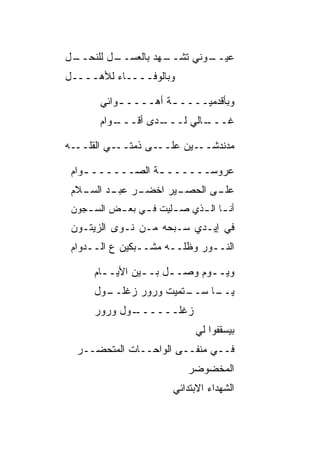 ‫ـل‬
 ‫ـل ﻟﻠﻨﺤــ‬
         ‫ـﻬﺩ ﺒﺎﻟﻌﺴــ‬
                   ‫ـﻭﻨﻲ ﺘﺸــ‬
                           ‫ﻋﻴــ‬
‫ﻭﺒﺎﻟﻭﻓــــﺎﺀ ﻟﻸﻫــــل‬

       ‫ﻭﺒﺄﻗﺩﻤ ‪‬ــــ ـﺔ ﺃﻫــــ ـﻭﺍﺌﻲ‬
           ‫ـ‬         ‫ـ‬     ‫ﻴ‬
       ‫ـﻭﺍﻡ‬
          ‫ـﺩﻯ ﺃﻗـــ‬
                  ‫ـﺎﻟﻲ ﻟـــ‬
                          ‫ﻏـــ‬

‫ـﻰ ﺫﻤ ـﻲ ﺍﻟﻘﻠ ـﻪ‬
  ‫ﹼــ‬     ‫‪‬ﺘــ‬  ‫ـﻴﻥ ﻋﻠــ‬‫ﻤﺩﻨﺩﺸــ‬

 ‫ﻋﺭﻭﺴــــــ ـﺔ ﺍﻟ ‪‬ــــــ ـ ‪‬ﺍﻡ‬
   ‫ﻭ‬         ‫ـ ﺼ‬
 ‫ـﺭ ـﺩ ـﻼﻡ‬
   ‫ـﻴﺭ ﺍﺨﻀـ ‪ ‬ﻋﺒـ ﺍﻟﺴـ‬
                     ‫ـﻰ ﺍﻟﺤﺼـ‬
                            ‫ﻋﻠـ‬
 ‫ﺃﻨ ـﺎ ﺍﻟ ـﺫﻱ ﺼ ـﹼﻴﺕ ﻓ ـﻲ ﺒﻌ ـﺽ ﺍﻟﺴ ـﺠﻭﻥ‬
    ‫ـ‬      ‫ـ‬     ‫ـ‬     ‫ﻠ‬      ‫ـ ـ‬
 ‫ﻓﻲ ﺇﻴـﺩﻱ ﺴـﺒﺤﻪ ﻤـﻥ ﻨـﻭﻯ ﺍﻟﺯﻴﺘـﻭﻥ‬
 ‫ﺍﻟﻨــﻭﺭ ﻭﻅﹼــﻪ ﻤﺸــ ‪‬ﻜﻴﻥ ﻉ ﺍﻟــﺩﻭﺍﻡ‬
               ‫ﺒ‬         ‫ﻠ‬

      ‫ﻭﻴــﻭﻡ ﻭﺼــل ﺒــﻴﻥ ﺍﻷﻴــﺎﻡ‬
        ‫ـ‬       ‫ـ‬    ‫ـ‬      ‫ـ‬
      ‫ـﻭل‬
        ‫ـﺘﻤﻴﺕ ﻭﺭﻭﺭ ﺯﻏﻠــ‬
                       ‫ـﺎ ﺴــ‬
                            ‫ﻴــ‬
      ‫ـﻭل ﻭﺭﻭﺭ‬
             ‫ﺯﻏﻠــــــ‬
                              ‫ﺒﻴﺴﻘﻔﻭﺍ ﻟﻲ‬
  ‫ﻓــﻲ ﻤﻨﻔــﻰ ﺍﻟﻭﺍﺤــﺎﺕ ﺍﻟﻤﺘﺤ ‪‬ــﺭ‬
     ‫ﻀ‬
                            ‫ﺍﻟﻤﺨﻀﻭﻀﺭ‬
                         ‫ﺍﻟﺸﻬﺩﺍﺀ ﺍﻻﺒﺘﺩﺍﺌﻲ‬
 