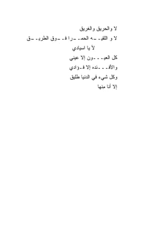 ‫ﻻ ﻭﺍﻟﺤﺭﻴﻕ ﻭﺍﻟﻐﺭﻴﻕ‬
‫ـﻕ‬
 ‫ـﺭﺍ ـﻭﻕ ﺍﻟﻁﺭﻴــ‬
           ‫ﻻ ﻭ ﺍﻟﻠﻘﻴ ـﻪ ﺍﻟﺤﻤــ ﻓــ‬
                       ‫‪‬ــ‬
                 ‫ﻷ ﻴﺎ ﺍﺴﻴﺎﺩﻱ‬
                ‫ﻜل ﺍﻟﻌﻴـــﻭﻥ ﺇﻻ ﻋﻴﻨﻲ‬
                ‫‪‬‬
                ‫ﻭﺍﻷﻓـــﺌﺩﻩ ﺇﻻ ﻓـﺅﺍﺩﻱ‬
                ‫ﻭﻜل ﺸﻲﺀ ﻓﻲ ﺍﻟﺩﻨﻴﺎ ﻁﻠﻴﻕ‬
                               ‫ﺇﻻ ﺃﻨﺎ ﻤﻨﹾﻬﺎ‬
                                   ‫ِ‬
 