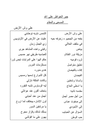 ‫ﺠﺒﺭ ﺍﻟﺨﻭﺍﻁﺭ ﻋﻠﻰ ﺍﷲ‬
                                     ‫ﺍﻟﻤﺴﻌﻰ ﻭﺍﻟﻤﻘﺎﻡ‬
  ‫ﻋﻠﻰ ﻭﺵ ﺍﻷﺭﺽ‬
           ‫ﺍﻟﺸﻤﺱ ﻨﺎﻭﻴﻪ ﺘﻭﺤﺸﻨﻲ‬                         ‫ﻋﻠﻰ ﻭﺵ ﺍﻷﺭﺽ‬
  ‫ﻋﻠﻴﺕ ﻋﻥ ﺍﻷﺭﺽ ﻓﻲ ﺍﻷﻭﺘﻭﺒﻴﺱ‬              ‫ﺒﻘﻌﻪ ﻤﻥ ﺍﻟﺠﺤﻴﻡ – ﺯﺨﺭﻓﻪ ﺤ ‪‬ﻪ‬
                                         ‫ﻴ‬
                ‫ﺯﻱ ﺍﻟﺠﻤل ﺯﻤﺎﻥ‬                         ‫ﻓﻲ ﻤﻠﻘﻑ ﺍﻟﻌﻼﻟﻲ‬
       ‫ﺭﻗﺒﺘﻲ ﻭﺍﺨﺩﻩ ﺍﻟﻤﺸﺎﻫﺩ ﺠﺭﻯ‬                                  ‫ﺒﻴﺎﺽ‬
      ‫ﻟﻠﻌﺒﺎﺴ ‪‬ﻪ ﻁﺭﻴﻘﻲ ﻨﻬﺭ ﺤﺴﻴﺱ‬
                      ‫ﻴ‬                               ‫ﻤ ‪‬ﻴﻜﺔ ﻨﻭﺭ ﺍﻟﻅﻼﻡ‬
                                                                   ‫ﺯ‬
‫ﺤﻜﻡ ﺍﻟﻬﻭﺍ ﻋﻠﻰ ﺍﻟﻤﺭﺍﻴﺎﺕ ﺘﺒﺹ ﻟﻭﺭﺍ‬                            ‫ﺜﺭﻭﻩ ﻗﻭﻤﻴﻪ‬
               ‫ﻤﺴﺘﻠﺯ ‪‬ﺎﺕ ﺍﻟﻤﺭﻭﺭ‬
                        ‫‪  ‬ﹶ ﹾ ‪‬ﻤ‬                      ‫ﺘﻌﻠﻴﻕ ﻤﺘﻭﺍﺼل‬
                      ‫‪‬ﺩﻯ ﻤﻨ ‪‬ﺭﻩ‬
                        ‫ﻫ ‪ ‬ﻭ‬                           ‫ﺇﻓﺎﺩﻩ ﺒﺎﻟﻔﻴﻀﺎﻥ‬
      ‫ﻜل ﺍﻟﺸﻭﺍﺭﻉ ﺇﺴﻤﻬﺎ ﺭﻤﺴﻴﺱ‬                                  ‫ﺍﻟﻔﻴﻀﺎﻥ‬
             ‫ﻭﻜﺎﻨﺕ ﺍﻟﻤﻠﻜﺔ ﻨﺎﺯﻟﻲ‬                         ‫ﻭﻟﺴﺎﻨﺎ ﻭﺸﻔﺘﻴﻥ‬
                                                               ‫ﹰ‬
        ‫ﻟﻴﻪ ﺍﻟﻭﺴﺎﻭﺱ ﺘﺸﺒﻪ ﺍﻟﻨﻘﻭ ‪‬ﻩ‬
         ‫ﹾ ‪‬ﺭ‬                                           ‫ﻴﺎ ﺍﺴﻁﻰ ﺍﻟﺤﺎﺝ‬
         ‫ﺒﺎﺨﺎﻑ ﺃﻜﻭﻥ ﻋﻨﺩ ﻋﻭﺍﺫﻟﻲ‬                             ‫ﻤﻘﺩﻤﻪ ﺘﺎﻨﻴﻪ‬
            ‫ﺃﺠﻤل ﻤﻥ ﻋﻨﺩ ﺃﺤﺒﺎﺒﻲ‬                   ‫ﻤﻥ ﺃﺠل ﻤﺼﺭ ﺃﺠﻤل‬
    ‫ﻟﻭﻥ ﺍﻹﺸﺎﺭﻩ ﺒﻴﺨﺘﻠﻑ ﻟﻤﺎ ﺍﺭ ‪‬ﺡ‬
     ‫ﻭ‬                                                ‫ﺇﻟﻰ ﺼﻔﻭﺕ ﻋﺒﺎﺱ‬
                ‫ﻴﺎ ﻤﺭﺸ ﹶﻴﻥ ﺍﻟﺴﻭﺭ‬
                        ‫ﹶﻘ‬                                ‫ﺇﻟﻰ ﺍﻷﺒﻨﻭﺩﻱ‬
        ‫ﺒﺴﻠﻙ ﺸﺎﺌﻙ ﻭﻗﺯﺍﺯ ﻤﺠ ‪‬ﺡ‬
         ‫ﺭ‬                                       ‫ﺍﻟﺴﺅﺍل ﻋﻥ ﺍﻟﺤﺒﺎﻴﺏ‬
            ‫ﻴﻬﻭﻥ ﻋﻠﻲ ﻤﺎ ﺍﻗﻭﻟﺸﻲ‬
                      ‫‪‬ﹶ ‪‬‬                                  ‫ﺤﺏ ﺍﻟﻭﻁﻥ‬
 