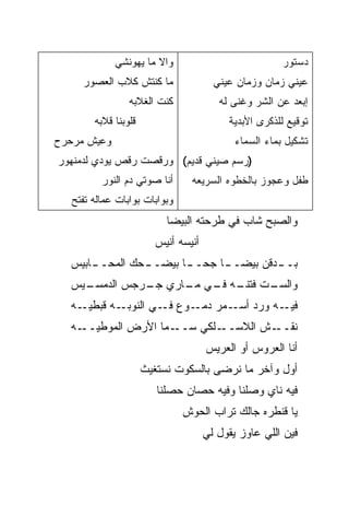 ‫ﻭﺍﻻ ﻤﺎ ﻴﻬﻭﻨﺸﻲ‬
                        ‫ﹼ‬                              ‫ﺩﺴﺘﻭﺭ‬
     ‫ﻤﺎ ﻜﻨﺘﺵ ﻜﻼﺏ ﺍﻟﻌﺼﻭﺭ‬                ‫ﻋﻴﻨﻲ ﺯﻤﺎﻥ ﻭﺯﻤﺎﻥ ﻋﻴﻨﻲ‬
                 ‫ﻜﻨﺕ ﺍﻟﻐﻼﺒﻪ‬             ‫ﺇﺒﻌﺩ ﻋﻥ ﺍﻟﺸﺭ ﻭﻏﻨﻰ ﻟﻪ‬
        ‫ﻗﻠﻭﺒﻨﺎ ﻗﻼﺒﻪ‬                       ‫ﺘﻭﻗﻴﻊ ﻟﻠﺫﻜﺭﻯ ﺍﻷﺒﺩﻴﺔ‬
‫ﻭﻋﻴﺵ ﻤﺭﺤﺭﺡ‬                                  ‫ﺘﺸﻜﻴل ﺒﻤﺎﺀ ﺍﻟﺴﻤﺎﺀ‬
‫)ﺭﺴﻡ ﺼﻴﻨﻲ ﻗﺩﻴﻡ( ﻭﺭﻗﺼﺕ ﺭﻗﺹ ﻴﻭ ‪‬ﻱ ﻟﺩﻤﻨﻬﻭﺭ‬
         ‫ﺩ‬
          ‫ﺃﻨﺎ ﺼﻭﺘﻲ ﺩﻡ ﺍﻟﻨﻭﺭ‬      ‫ﻁﻔل ﻭﻋﺠﻭﺯ ﺒﺎﻟﺨﻁﻭﻩ ﺍﻟﺴﺭﻴﻌﻪ‬
   ‫ﻭﺒﻭﺍﺒﺎﺕ ﺒ ‪‬ﺍﺒﺎﺕ ﻋﻤﺎﻟﻪ ﺘﻔﺘﺢ‬
                  ‫ﻭ‬
                           ‫ﻭﺍﻟﺼﺒﺢ ﺸﺎﺏ ﻓﻲ ﻁﺭﺤﺘﻪ ﺍﻟﺒﻴﻀﺎ‬
                                           ‫‪‬‬
                        ‫ﺃﻨﻴﺴﻪ ﺃﻨﻴﺱ‬
  ‫ـﺎﺒﻴﺱ‬
      ‫ـ ‪‬ﻙ ﺍﻟﻤﺤــ‬
              ‫ـﺎ ﺒﻴﻀــ ﺤ‬
                       ‫ـﺎ ﺠﺤــ‬
                             ‫ـﺩﻗﻥ ﺒﻴﻀــ‬
                                      ‫ﺒــ‬
  ‫ـﻴﺱ‬
    ‫ـﺕ ـﻪ ـﻲ ـﺎﺭﻱ ـﺭﺠﺱ ﺍﻟﺩﻤﺴـ‬
              ‫ﺠـ‬   ‫ﻭﺍﻟﺴـ ﹼ ﻓﺘﻨـ ﻓـ ﻤـ‬
  ‫ـﻪ ﻗﺒﻁﻴ ـﻪ‬
    ‫‪‬ـ‬      ‫ـﻪ ﻭﺭﺩ ـﻤﺭ ـﻭﻉ ـﻲ ﺍﻟﻨﻭﺒـ‬
                     ‫ﻓـ‬  ‫ﺩﻤـ‬ ‫ﺃﺴـ‬    ‫ﻓﻴـ‬
  ‫ـﻤﺎ ﺍﻷﺭﺽ ﺍﻟﻤﻭﻁﻴ ـﻪ‬
    ‫‪‬ــ‬             ‫ـﻠﻜﻲ ﺴــ‬‫ـﺵ ﺍﻟﻼﺴــ‬‫ﻨﻘــ‬
                                     ‫ﺃﻨﺎ ﺍﻟﻌﺭﻭﺱ ﺃﻭ ﺍﻟﻌﺭﻴﺱ‬
                      ‫ﺃﻭل ﻭﺁﺨﺭ ﻤﺎ ﻨﺭﻀﻰ ﺒﺎﻟﺴﻜﻭﺕ ﻨﺴﺘﻐﻴﺙ‬
                         ‫ﻓﻴﻪ ﻨﺎﻱ ﻭﺼﻠﹾﻨﺎ ﻭﻓﻴﻪ ﺤﺼﺎﻥ ﺤﺼﻠﹾﻨﺎ‬
                             ‫‪ ‬‬              ‫‪ ‬‬
                                ‫ﻴﺎ ﻗﻨﻁﺭﻩ ﺠﺎﻟﻙ ﺘﺭﺍﺏ ﺍﻟﺤﻭﺵ‬
                                     ‫ﻓﻴﻥ ﺍﻟﻠﻲ ﻋﺎﻭﺯ ﻴﻘﻭل ﻟﻲ‬
 