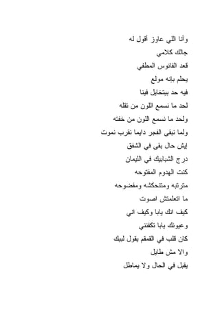 ‫ﻭﺃﻨﺎ ﺍﻟﻠﻲ ﻋﺎﻭﺯ ﺃﻗﻭل ﻟﻪ‬
                     ‫ﺠﺎﻟﻙ ﻜﻼﻤﻲ‬
             ‫ﻗﻌﺩ ﺍﻟﻔﺎﻨﻭﺱ ﺍﻟﻤﻁﻔﻲ‬
                  ‫ﻴﺤﻠﻡ ﺒﺈﻨﻪ ﻤﻭﹼﻊ‬
                   ‫ﻟ‬
              ‫ﻓﻴﻪ ﺤﺩ ﺒﻴﺘﺨﺎﻴل ﻓﻴﻨﺎ‬
      ‫ﻟﺤﺩ ﻤﺎ ﻨﺴﻤﻊ ﺍﻟﻠﻭﻥ ﻤﻥ ﺘﻘﻠﻪ‬
                            ‫‪‬‬
    ‫ﻭﻟﺤﺩ ﻤﺎ ﻨﺴﻤﻊ ﺍﻟﻠﻭﻥ ﻤﻥ ﺨﻔﺘﻪ‬
‫ﻭﻟﻤﺎ ﻨﺒﻘﻰ ﺍﻟﻔﺠﺭ ﺩﺍﻴﻤﺎ ﻨﻘ ‪‬ﺏ ﻨﻤﻭﺕ‬
      ‫ﹰ ﺭ‬
         ‫ﺇﻴﺵ ﺤﺎل ﺒﻘﻰ ﻓﻲ ﺍﻟﺸ ﹶﻕ‬
          ‫ﹶﻔ‬
         ‫ﺩﺭ‪‬ﺝ ﺍﻟﺸﺒﺎﺒﻴﻙ ﻓﻲ ﺍﻟﻠﻴﻤﺎﻥ‬
            ‫ﻜﻨﺕ ﺍﻟﻬﺩﻭﻡ ﺍﻟﻤﻔﺘﻭﺤﻪ‬
     ‫ﻤﺘﺭﺘﺒﻪ ﻭﻤﺘﻨﺤﻜﺸﻪ ﻭﻤﻔﻀﻭﺤﻪ‬
              ‫ﻤﺎ ﺍﺘﻌﻠﻤﺘﺵ ﺍﺼ ‪‬ﺕ‬
               ‫ﻭ‬
         ‫ﻜﻴﻑ ﺍ ﹼﻙ ﻴﺎﺒﺎ ﻭﻜﻴﻑ ﺍ ﹼﻲ‬
          ‫ﻨ‬              ‫ﻨ‬
              ‫ﻭﻋﻴﻭﻨﻙ ﻴﺎﺒﺎ ﺘﻜﻔﻨﻨﻲ‬
    ‫ﻜﺎﻥ ﻗﻠﺏ ﻓﻲ ﺍﻟﻘﻤﻘﻡ ﻴﻘﻭل ﻟ ‪‬ﻴﻙ‬
      ‫ﺒ‬
                  ‫ﻭﺍﻻ ﻤﺵ ﻁﺎﻴل‬
                          ‫ﹼ‬
        ‫ﻴﻘﺒل ﻓﻲ ﺍﻟﺤﺎل ﻭﻻ ﻴﻤﺎﻁل‬
 