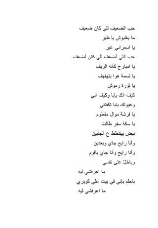 ‫ﺤ ‪ ‬ﺍﻟﻀﻌﻴﻑ ﻟﻠﻲ ﻜﺎﻥ ﻀﻌﻴﻑ‬
                      ‫‪‬ﺏ‬
             ‫ﻤﺎ ﻴﻐﻠﺒﻭﺵ ﻴﺎ ﻁﻴﺭ‬
                  ‫ﻴﺎ ﺍﺴﻤﺭﺍﻨﻲ ﻏﻴﺭ‬
‫ﺤﺏ ﺍﻟﻠﻲ ﺃﻀﻌﻑ ﻟﻠﻲ ﻜﺎﻥ ﺃﻀﻌﻑ‬
                       ‫‪‬‬
          ‫ﻴﺎ ﺍﻤﺒﺎﺭﺡ ﻜﺄﻨﻪ ﺍﻟﺭﻴﻑ‬
           ‫ﻴﺎ ﻨﺴﻤﺔ ﻫﻭﺍ ﺒﺘﻬﻔﻬﻑ‬
                  ‫ﻴﺎ ﺜﻭﺭﺓ ﺭﻤﻭﺵ‬
        ‫ﻜﻴﻑ ﺍﻨﻙ ﻴﺎﺒﺎ ﻭﻜﻴﻑ ﺍﻨﻲ‬
            ‫ﻭﻋﻴﻭﻨﻙ ﻴﺎﺒﺎ ﺘﻜﻔﻨﻨﻲ‬
          ‫ﻴﺎ ﻓﺭﺸﺔ ﻤ ‪‬ﺍل ﻤﻔﻁﻭﻡ‬
                  ‫ﻭ‬
             ‫ﻴﺎ ﺴ ﹼﺔ ﺴﻔﺭ ﻁﺎﻟﺕ‬
                       ‫ﻜ‬
        ‫ﻨﺒﺽ ﺒﻴﺘﻨﻁﻁ ﻉ ﺍﻟﺠﻨﺒﻴﻥ‬
         ‫ﻭﺃﻨﺎ ﺭﺍﻴﺢ ﺠﺎﻱ ﻭﺒﻌﺩﻴﻥ‬
       ‫ﻭﺃﻨﺎ ﺭﺍﻴﺢ ﻭﺃﻨﺎ ﺠﺎﻱ ﺒﺎﻗﻭﻡ‬
             ‫‪‬‬
             ‫ﻭﺒﺎﻁل ﻋﻠﻰ ﻨﻔﺴﻲ‬
                      ‫ّ‬
 ‫ﻤﺎ ﺍﻋﺭﻓﺸﻲ ﻟﻴﻪ‬
 ‫ﺒﺎﺤﻠﻡ ﺒﺈﻨﻲ ﻓﻲ ﺒﻴﺕ ﻋﻠﻲ ﻜﻭﺒﺭﻱ‬
  ‫ﻤﺎ ﺍﻋﺭﻓﺸﻲ ﻟﻴﻪ‬
 