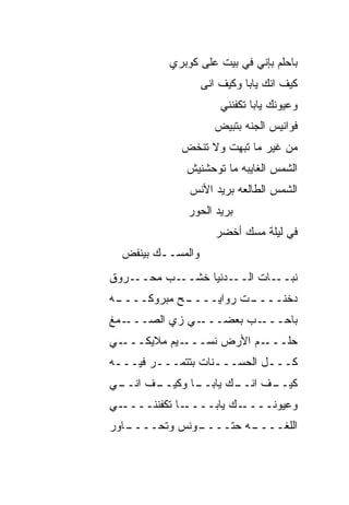 ‫ﺒﺎﺤﻠﻡ ﺒﺈﻨﻲ ﻓﻲ ﺒﻴﺕ ﻋﻠﻰ ﻜﻭﺒﺭﻱ‬
                   ‫ﻜﻴﻑ ﺍﻨﻙ ﻴﺎﺒﺎ ﻭﻜﻴﻑ ﺍ ﹼﻰ‬
                    ‫ﻨ‬
                       ‫ﻭﻋﻴﻭﻨﻙ ﻴﺎﺒﺎ ﺘﻜﻔﻨﻨﻲ‬
                      ‫ﻓﻭﺍﻨﻴﺱ ﺍﻟﺠ ﹼﻪ ﺒﺘﺒﻴﺽ‬
                      ‫‪‬‬      ‫ﻨ‬
            ‫ﻤﻥ ﻏﻴﺭ ﻤﺎ ﺘﺒﻬﺕ ﻭﻻ ﺘﻨﺨﺽ‬
            ‫‪‬‬
             ‫ﺍﻟﺸﻤﺱ ﺍﻟﻐﺎﻴﺒﻪ ﻤﺎ ﺘﻭﺤﺸﻨﻴﺵ‬
              ‫ﺍﻟﺸﻤﺱ ﺍﻟﻁﺎﻟﻌﻪ ﺒﺭﻴﺩ ﺍﻷﻨﺱ‬
             ‫ﺒﺭﻴﺩ ﺍﻟﺤﻭﺭ‬
                      ‫ﻓﻲ ﻟﻴﻠﺔ ﻤﺴﻙ ﺃﺨﻀﺭ‬
  ‫ﻭﺍﻟﻤﺴــﻙ ﺒﻴﻨﻔﺽ‬
  ‫‪‬‬
‫ـﺭﻭﻕ‬‫ـﺏ ﻤﺤــ‬‫ـﺩﻨﻴﺎ ﺨﺸــ‬‫ـﺎﺕ ﺍﻟــ‬‫ﻨﺒــ‬
‫ـﻪ‬
 ‫ـﺢ ﻤﺒﺭﻭﻜــــ‬
            ‫ـﺕ ﺭﻭﺍﻴــــ‬
                      ‫ﺩ ﹼﻨــــ‬
                           ‫ﺨ‬
‫ـﻤﻎ‬‫ـﻲ ﺯﻱ ﺍﻟﺼـــ‬‫ـﺏ ﺒﻌﻀـــ‬‫ﺒﺎﺤـــ‬
‫ـﻲ‬‫ـﻴﻡ ﻤﻼﻴﻜـــ‬‫ـﻡ ﺍﻷﺭﺽ ﻨﺴـــ‬‫ﺤﻠـــ‬
‫ﻜـــل ﺍﻟﺤﺴـــﻨﺎﺕ ﺒﺘﺘﻤـــﺭ ﻓﻴـــﻪ‬
 ‫ـ‬      ‫ـ‬          ‫ـ‬        ‫ـ‬
‫ـﻲ‬
 ‫ـﻑ ﺍﻨــ‬
       ‫ـﺎ ﻭﻜﻴــ‬
              ‫ـﻙ ﻴﺎﺒــ‬
                     ‫ـﻑ ﺍﻨــ‬
                           ‫ﻜﻴــ‬
‫ـﻲ‬‫ـﺎ ﺘﻜﻔﻨﻨــــ‬‫ـﻙ ﻴﺎﺒــــ‬‫ﻭﻋﻴﻭﻨــــ‬
‫ـﺎﻭﺭ‬
   ‫ـﻭ ﹼﺱ ﻭﺘﺤــــ‬
            ‫ـﻪ ﺤﺘــــ ﻨ‬
                      ‫ﺍﻟﻠﻐــــ‬
 