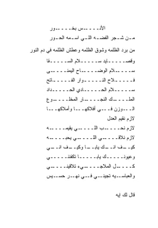 ‫ـﻭﺭ‬‫ـﺱ ﺒﺨــــ‬‫ﺍﻷﻨــــ‬
         ‫ﻤ ـﻥ ﺸ ـﺠﺭ ﺍﻟﻔﻀ ـﻪ ﺍﻟﻠ ـﻲ ﺍﺴ ـﻤﻪ ﺍﻟﺤ ـﻭﺭ‬
           ‫ـ‬       ‫ـ‬     ‫ـ ـ‬             ‫ـ ـ‬

‫ﻤﻥ ﺒﺭﺩ ﺍﻟﻅﻠﻤﻪ ﻭﺸﻭﻕ ﺍﻟﻅﻠﻤﻪ ﻭﻋﻁﺵ ﺍﻟﻅﻠﻤﻪ ﻓﻲ ﺩﻡ ﺍﻟﻨﻭﺭ‬
       ‫ﻭﻗﺼـــــﺎﻴﺩ ﺴـــــ ﹼﻡ ﺍﻟﺴـــــ ﹼﺎ‬
        ‫ﻘ‬           ‫ﻼ‬
       ‫ـﻰ‬‫ـﺎﺡ ﺍﻟﻴﻤﻨــــ‬‫ـ ﹼﻡ ﺍﻟﻭ ‪‬ــــ‬
                          ‫ﻀ‬      ‫ﺴــــ ﻼ‬
       ‫ﻓــــ ـﻼﺡ ﺍﻟﻨــــ ـ ‪‬ﺍﺭ ﺍﻟﻔــــ ـﺎﺘﺢ‬
          ‫ـ‬           ‫ﻭ‬             ‫ـ‬
       ‫ﺴـــــﻼﻡ ﺍﻟﺤـــــﺎﺩﻱ ﺍﻟﺤـــــﺩﺍﺩ‬
       ‫ـﻭﻉ‬
         ‫ـﺎﺭ ﺍﻟﻤﺨﻠــــ‬
                     ‫ـﻙ ﺍﻟﻨﺠــــ‬
                               ‫ﺍﻟﻤﻠــــ‬
       ‫ـﺎ‬‫ـﺎ ﻭﺃﻤﻼﻜﻬــ‬‫ـﻲ ﺃﻓﻼﻜﻬــ‬‫ـﻭﺯﻥ ﻓــ‬‫ﺍﻟــ‬
                                    ‫ﻻﺯﻡ ﻨﻘﻴﻡ ﺍﻟﻌﺩل‬
       ‫ـﻪ‬‫ـﻲ ﻴﻘﻴﻤــــ‬‫ـﺏ ﺍﻟﻠــــ‬‫ﻻﺯﻡ ﻨﺤــــ‬
       ‫ـﻪ‬‫ـﻲ ﻴﺤ ‪‬ــــ‬
             ‫ﺒ‬      ‫ـﻲ ﺍﻟﻠــــ‬‫ﻻﺯﻡ ﻨﻼﻗــــ‬
       ‫ـﻲ‬
        ‫ـﻑ ﺍﻨــ‬
              ‫ـﺎ ﻭﻜﻴــ‬
                     ‫ـﻙ ﻴﺎﺒــ‬
                            ‫ـﻑ ﺍﻨــ‬
                                  ‫ﻜﻴــ‬
       ‫ﻭﻋﻴﻭﻨـــــﻙ ﻴﺎﺒـــــﺎ ﺘﻜﻔﻨﻨـــــﻲ‬
       ‫ـﻲ‬
        ‫ـﻲﺀ ﺘﻼﻗﻴﻨــــ‬
                    ‫ـل ﺍﻟﻤﻼﺠــــ‬
                               ‫ﻜــــ‬
       ‫ـﻴﺱ‬‫ـﻲ ـﻲ ـﺭ ﺤﺴـ‬
                ‫ـ ‪‬ﻪ ﺘﺠﻴﻨـ ﻓـ ﻨﻬـ‬
                              ‫ﻭﺍﻟﻌﺒﺎﺴـ ﻴ‬


                                        ‫ﻗﺎل ﻟﻙ ﺇﻴﻪ‬
 