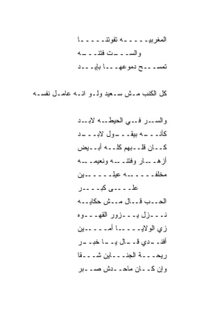 ‫ﺍﻟﻤﻐﺭﺒ ‪‬ـــــﻪ ﺘﻔﻭﺘﻨـــــﺎ‬
              ‫ـ‬           ‫ـ‬    ‫ﻴ‬
             ‫ـﻪ‬
              ‫ـﺕ ﹸﺘﻨـــ‬
                   ‫ﻭﺍﻟﺴـــ ﹼ ﻓ‬
             ‫ﺘﻤﺴـــﺢ ﺩﻤﻭﻋﻬـــﺎ ﺒﺈﻴـــﺩ‬


‫ﻜل ﺍﻟﻜ ﹶﺏ ﻤـﺵ ﺴـﻌﻴﺩ ﻭﻟـﻭ ﺍﻨـﻪ ﻋﺎﻤـل ﻨﻔﺴـﻪ‬
                                 ‫ﹶﻨ‬


             ‫ـﻪ ـﺩ‬
               ‫ﻭﺍﻟﺴ ـﺭ ـﻲ ﺍﻟﺤﻴﻁـ ﻻﺒـ‬
                            ‫‪‬ـ ﻓـ‬
             ‫ـﻭل ﻻﺒ ـﺩ‬
             ‫‪‬ـــ ‪‬‬  ‫ـﻪ ﺒﻴﻘـــ‬
                             ‫ﻜﺄﻨـــ‬
             ‫ﻜــﺎﻥ ﻗﻠــﺒﻬﻡ ﻜﻠــﻪ ﺃﺒــﻴﺽ‬
             ‫ـﻪ‬‫ـﻪ ﻭﻨﻌﻴﻤــ‬‫ـﺎﺭ ﻭﻓﺘﻨــ‬‫ﺃﺯﻫــ‬
             ‫ـﻴﻥ‬‫ـﻪ ﻋ ‪‬ﻠـــــ‬
                      ‫ﻴ‬     ‫ﻤﺨﹼﻔـــــ‬
                                  ‫ﻠ‬
             ‫ـﺭ‬‫ـﻰ ﻜﺒـــ‬‫ﻋﻠـــ‬
             ‫ﺍﻟ ‪‬ــﺏ ﻗــﺎل ﻤــﺵ ﺤﻜﺎﻴــﻪ‬
                                   ‫ﺤ‬
             ‫ﻨـــﺯل ﻴـــﺯﻭﺭ ﺍﻟﻘﻬـــﻭﻩ‬
             ‫ـﻴﻥ‬‫ـﺎ ﺃﻤــــ‬‫ﺯﻱ ﺍﻟﻭﻻﻴــــ‬
             ‫ـﺭ‬
              ‫ـﺩﻱ ـﺎل ـﺎ ﺨﺒــ‬
                    ‫ﺃﻓﻨــ ﻗــ ﻴــ‬
             ‫ﺭﻴﺤـــﺔ ﺍﻟﺠﻨـــﺎﻴﻥ ﺸـــﻘﺎ‬
             ‫ﻭﺇﻥ ﻜــﺎﻥ ﻤﺎﺤــ ‪‬ﺵ ﺼــﺒﺭ‬
             ‫‪‬‬     ‫ﺩ‬
 
