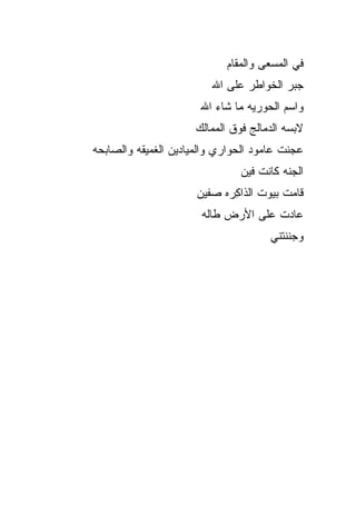 ‫ﻓﻲ ﺍﻟﻤﺴﻌﻰ ﻭﺍﻟﻤﻘﺎﻡ‬
                          ‫ﺠﺒﺭ ﺍﻟﺨﻭﺍﻁﺭ ﻋﻠﻰ ﺍﷲ‬
                       ‫ﻭﺍﺴﻡ ﺍﻟﺤﻭﺭﻴﻪ ﻤﺎ ﺸﺎﺀ ﺍﷲ‬
                      ‫ﻻﺒﺴﻪ ﺍﻟﺩﻤﺎﻟﺞ ﻓﻭﻕ ﺍﻟﻤﻤﺎﻟﻙ‬
‫ﻋ ‪‬ﻨﺕ ﻋﺎﻤﻭﺩ ﺍﻟﺤﻭﺍﺭﻱ ﻭﺍﻟﻤﻴﺎﺩﻴﻥ ﺍﻟﻐﻤﻴﻘﻪ ﻭﺍﻟﺼﺎﺒﺤﻪ‬
                                           ‫‪‬ﺠ‬
                                ‫ﺍﻟﺠ ﹼﻪ ﻜﺎﻨﺕ ﻓﻴﻥ‬
                                          ‫ﻨ‬
                      ‫ﻗﺎﻤﺕ ﺒﻴﻭﺕ ﺍﻟ ﹶﺍﻜ ‪‬ﻩ ﺼ ﹼﻴﻥ‬
                        ‫ﺫ ِﺭ ﻔ‬
                       ‫ﻋﺎﺩﺕ ﻋﻠﻰ ﺍﻷﺭﺽ ﻁﺎﹼﻪ‬
                        ‫‪ ‬ﻟ‬
                                       ‫ﻭﺠﻨﻨﺘﻨﻲ‬
 