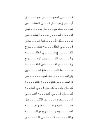 ‫ـﺎﺭ‬
  ‫ـﺭ ﺤ ‪‬ــــ‬
      ‫ـﻲ ﺍﻟﻤﺤ ‪‬ــــ ‪‬ﺠ‬
             ‫‪ ‬ﺠ‬    ‫ﻓــــ‬
‫ـﺱ‬‫ـﻲ ﺍﻟﻤﻐﻁــ‬‫ـل ﻓــ‬‫ـﻭ ﺯﻋﺒــ‬‫ﺃﺒــ‬
‫ـﻨﺠﺎﺭ‬
    ‫ـل ﺴــــ‬
           ‫ـﺕ ﺠﺒــــ‬
                   ‫ﺘﺤــــ‬
‫ﻗﺒـــل ﺍﻟﺴـــﺭ ﻤـــﺎ ﻴﻔﻁـــﺱ‬
 ‫ـ‬       ‫ـ‬    ‫‪‬‬        ‫ـ‬
‫ـﺩﺍﺭ‬‫ـﺩﻨﻴﺎ ﺍﻨــــ‬‫ـﻜل ﺍﻟــــ‬‫ﺸــــ‬
‫ـ ‪‬ﺝ‬
 ‫ـﻪ ﺒﻨﺘﻔــــ ﺭ‬
             ‫ـﻲ ﺍﻟﺤﻠﻘــــ‬
                        ‫ﻓــــ‬
‫ـﻪ‬
 ‫ـﻲ ﺍﻟﺤﻠﻘــــ‬
            ‫ـ ‪‬ﺝ ﻓــــ‬
                   ‫ﻨﺘﻔــــ ﺭ‬
‫ﺭﻜــــﺏ ﺍﻟﻔــــﺭﺱ ﺍﻷﻋــــﺭﺝ‬
‫ـﺎ‬‫ـﺎﺱ ﺍﻟﺒﻠ ﹶــــ‬
      ‫‪ ‬ﹾﻘ‬      ‫ـﻊ ﺍﻟﻔــــ‬‫ﺭﻓــــ‬
‫ﺤـــ ـﻁ ﺍﻟﺴـــ ـﻤﺎﻉ ﺍﻟﺴـــ ـﺠﻥ‬
  ‫ـ‬           ‫ـ‬        ‫ﹼ‬
‫ـﺭ‬
 ‫ـﻪ ﺍﻟﺠ ‪‬ـــــــ‬
        ‫ﺒ‬      ‫ﺒﺩﺭﺍﻋـــــــ‬
‫ﺩﺍ ﺍﺤﻨــــﺎ ﻏ ﹶﺒــــﻪ ﻏﻼﺒــــﻪ‬
               ‫ﹶﻼ‬
‫ﻜــﺎﻥ ﻴﺎﻤــﺎ ﻜــﺎﻥ ﻓــﻲ ﺍﻟﻐﺎﺒــﻪ‬
 ‫ـ‬        ‫ـ‬     ‫ـ‬    ‫ـ‬       ‫ـ‬
‫ﻜـــﺎﻥ ﻓـــﻲ ﺍﻟﻐﺎﺒـــﻪ ﺃﻏ ‪‬ـــﻰ‬
    ‫ﹾﺒ‬
‫ﺸـــ ـﺠﺭﻩ ﻤـــ ـﻥ ﺍﻷﺸـــ ـﺠﺎﺭ‬
   ‫ـ‬         ‫ـ‬         ‫ـ‬
‫ـﻪ‬‫ـﺩﻫﺎ ﺭﻏﺒـــ‬‫ـﺎﺤﻴﻪ ﻭﻋﻨـــ‬‫ﺼـــ‬
‫ﺘﺼـــ ـﺒﺢ ﺒـــ ـﺭﺝ ﻤﺭﺍﻗﺒـــ ـﻪ‬
 ‫ـ‬            ‫ـ‬        ‫ـ‬
‫ﻭﺘﺨﹼـــــﺩ ﻓـــــﻲ ﺍﻟﻨـــــﺎﺭ‬
                         ‫ﻠ‬
 