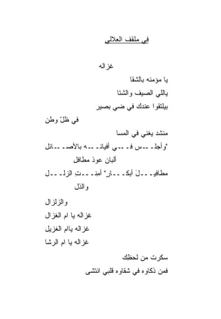 ‫ﻓﻲ ﻤﻠﻘﻑ ﺍﻟﻌﻼﻟﻲ‬


                      ‫ﻏﺯﺍﻟﻪ‬
                                   ‫ﻴﺎ ﻤﺅﻤﻨﻪ ﺒﺎﻟﺸﻘﺎ‬
                              ‫ﻴﺎﻟﻠﻲ ﺍﻟﺼﻴﻑ ﻭﺍﻟﺸﺘﺎ‬
                     ‫ﺒﻴﻠﺘﻘﻭﺍ ﻋﻨﺩﻙ ﻓﻲ ﻀﻲ ﺒﺼﻴﺭ‬
‫ﻓﻲ ﻅل ﻭﻁﻥ‬
    ‫ّ‬
                              ‫ﻤﻨﹾﺸﺩ ﻴﻐﻨﻲ ﻓﻲ ﺍﻟﻤﺴﺎ‬
                              ‫ﹶ‬                 ‫‪‬‬
‫ـﺎﺌل‬‫ـﻪ ﺒﺎﻷﺼــ‬‫ـﻲ ﺃﻓﻴﺎﺌــ‬
                     ‫"ﻭﺃﺠ ـﺱ ﻓــ ‪‬‬
                           ‫‪‬ﻠــ ‪‬‬
           ‫ﺃﻟﺒﺎﻥ ﻋﻭﺫ ﻤﻁﺎﻓل‬
           ‫ِ‬
‫ﻤﻁﺎﻓﻴـــل ﺃﺒﻜـــﺎﺭ" ﺃﻤﻨﹾـــﺕ ﺍﻟﺯﻟـــل‬
         ‫ِ‬     ‫ٍ ِ‬          ‫َ‬
           ‫ﻭﺍﻟﺫل‬
‫ﻭﺍﻟﺯﻟﺯﺍل‬
‫ﻏﺯﺍﻟﻪ ﻴﺎ ﺍﻡ ﺍﻟﻐﺯﺍل‬
       ‫‪‬‬
‫ﻏﺯﺍﻟﻪ ﻴﺎﺍﻡ ﺍﻟﻐﺯﻴل‬
 ‫‪‬‬     ‫‪‬‬
‫ﻏﺯﺍﻟﻪ ﻴﺎ ﺍﻡ ﺍﻟﺭﺸﺎ‬
      ‫‪‬‬
                                ‫ﺴﻜﹾﺭﺕ ﻤﻥ ﻟﺤﻅﻙ‬
                                ‫ﹶ‪ ِ‬‬   ‫‪ ‬ﹸ‬
               ‫ﻓﻤﻥ ﺫ ﹶﺎﻭﻩ ﻓﻲ ﺸﻘﺎﻭﻩ ﻗﻠﺒﻲ ﺍﻨﺘﺸﻰ‬
                                      ‫ﹶ‪  ‬ﻜ‬
 