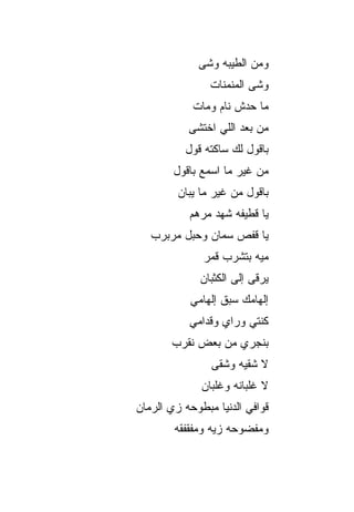 ‫ﻭ ‪‬ﻥ ﺍﻟﻁﻴﺒﻪ ﻭﺸﻰ‬
                          ‫ﻤ‬
                ‫ﻭﺸﹾﻰ ﺍﻟﻤﻨﻤﻨﺎﺕ‬
                            ‫‪‬‬
            ‫ﻤﺎ ﺤ ‪‬ﺵ ﻨﺎﻡ ﻭﻤﺎﺕ‬
                      ‫ﺩ‬
           ‫ﻤﻥ ﺒﻌﺩ ﺍﻟﻠﻲ ﺍﺨﺘﺸﻰ‬
           ‫ﺒﺎﻗﻭل ﻟﻙ ﺴﺎﻜﺘﻪ ﻗﻭل‬
        ‫ﻤﻥ ﻏﻴﺭ ﻤﺎ ﺍﺴﻤﻊ ﺒﺎﻗﻭل‬
         ‫ﺒﺎﻗﻭل ﻤﻥ ﻏﻴﺭ ﻤﺎ ﻴﺒﺎﻥ‬
            ‫ﻴﺎ ﻗﻁﻴﻔﻪ ﺸﻬﺩ ﻤﺭﻫﻡ‬
   ‫ﻴﺎ ﻗﻔﺹ ﺴ ‪‬ﺎﻥ ﻭﺤﺒل ﻤﺭﺒﺭﺏ‬
                ‫ﻤ‬
               ‫ﻤ ‪‬ﻪ ﺒﺘﺸﺭﺏ ﻗﻤﺭ‬
                          ‫ﻴ‬
              ‫ﻴﺭ‪‬ﻗﻰ ﺇﻟﻰ ﺍﻟﻜﺜﺒﺎﻥ‬
                              ‫‪‬‬
            ‫ﺇﻟﻬﺎﻤﻙ ﺴﺒﻕ ﺇﻟﻬﺎﻤﻲ‬
            ‫ﻜﻨﺘﻲ ﻭﺭﺍﻱ ﻭﻗ ‪‬ﺍﻤﻲ‬
               ‫ﺩ‬
        ‫ﺒﻨﺠﺭﻱ ﻤﻥ ﺒﻌﺽ ﻨﻘ ‪‬ﺏ‬
         ‫ﺭ‬
                 ‫ﻻ ﺸﻘ ‪‬ﻪ ﻭﺸﻘﻰ‬
                       ‫ﻴ‬
              ‫ﻻ ﻏﻠﺒﺎﻨﻪ ﻭﻏﻠﺒﺎﻥ‬
‫ﻗﻭﺍﻓﻲ ﺍﻟﺩﻨﻴﺎ ﻤﺒﻁﻭﺤﻪ ﺯﻱ ﺍﻟﺭ ‪‬ﺎﻥ‬
  ‫‪ ‬ﻤ‬
        ‫ﻭﻤﻔﻀﻭﺤﻪ ﺯ ‪‬ﻪ ﻭﻤﻔﻘﻔ ﹶﻪ‬
         ‫ﹾ ﹶﻘ‬     ‫ﻴ‬
 