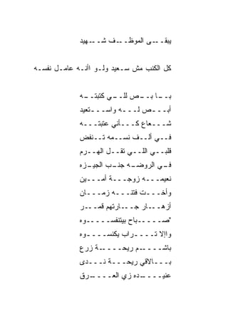 ‫ـﻬﻴﺩ‬‫ـﻑ ﺸــ‬‫ـﻰ ﺍﻟﻤﻭﻅــ‬‫ﻴﺒﻘــ‬


‫ﻜل ﺍﻟﻜ ﹶﺏ ﻤﺵ ﺴـﻌﻴﺩ ﻭﻟـﻭ ﺍﺃﻨـﻪ ﻋﺎﻤـل ﻨﻔﺴـﻪ‬
                                 ‫ﹶﻨ‬


              ‫ـﻲ ﻜﺘﺒﺘــ‬
             ‫ـﻪ‬       ‫ـﺎ ـﺹ ﻟﻠــ‬
                            ‫ﺒــ ﺒــ‬
             ‫ﺃﺒـــﺹ ﻟـــﻪ ﻭﺍﺴـــﺘﻌﻴﺩ‬
                 ‫ـ‬       ‫ـ‬    ‫‪‬‬
             ‫ﺸـــﻌﺎﻉ ﻜـــﺄﻨﻲ ﻋﺘﺒﺘـــﻪ‬
             ‫ﻓــﻲ ﺃﻟــﻑ ﻨﺴــﻤﻪ ﺘــﻨﻔﺽ‬
             ‫ﻗﻠﺒــﻲ ﺍﻟﻠــﻲ ﺘﻘــل ﺍﻟﻬــﺭﻡ‬
             ‫ـﺯﻩ‬
               ‫ـﻪ ـﺏ ﺍﻟﺠﻴـ‬
                      ‫ـﻲ ﺍﻟﺭﻭﻀـ ﺠﻨـ‬
                                  ‫ﻓـ‬
             ‫ﻨﻌﻴﻤـــﻪ ﺯﻭﺠـــﺔ ﺃﻤـــﻴﻥ‬
             ‫ﻭﺃﺨـــﺕ ﻓﺘﻨـــﻪ ﺯﻤـــﺎﻥ‬
             ‫ـﺭ‬‫ـﺎﺭﺘﻬﻡ ﻗﻤــ‬‫ـﺎﺭ ﺠــ‬‫ﺃﺯﻫــ‬
             ‫"ﺼـــــﺒﺎﺡ ﺒﻴﺘﻨﻔﺴـــــﻭﻩ‬
             ‫ﻭﺍﺇﻻ ﺘــــﺭﺍﺏ ﻴﻜﻨﺴــــﻭﻩ‬
               ‫ـ‬           ‫ـ‬
             ‫ـﺔ ﺯﺭﻉ‬‫ـﻡ ﺭﻴﺤــــ‬
                           ‫ﺒﺎﺸــــ ‪‬‬
             ‫ﺒـــﺎﻻﻗﻲ ﺭﻴﺤـــﺔ ﹶـــﺩﻯ‬
                  ‫ﻨ‬
             ‫ـ ‪‬ﻕ‬
              ‫ـﺩﻩ ﺯﻱ ﺍﻟ ‪‬ــــ ﺭ‬
                    ‫ﻌ‬         ‫ﻋﻨﻴــــ‬
 