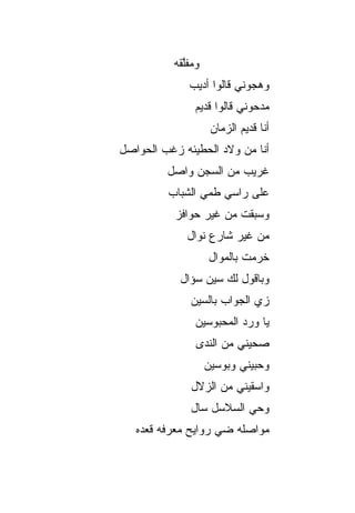 ‫ﻭﻤﻔﻠ ﹶﻪ‬
           ‫ﱠﻘ‬
              ‫ﻭﻫﺠﻭﻨﻲ ﻗﺎﻟﻭﺍ ﺃﺩﻴﺏ‬
               ‫ﻤﺩﺤﻭﻨﻲ ﻗﺎﻟﻭﺍ ﻗﺩﻴﻡ‬
                     ‫ﺃﻨﺎ ﻗﺩﻴﻡ ﺍﻟﺯﻤﺎﻥ‬
‫ﺃﻨﺎ ﻤﻥ ﻭﻻﺩ ﺍﻟﺤﻁﻴﺌﻪ ﺯﻏﺏ ﺍﻟﺤﻭﺍﺼل‬
         ‫ﻏﺭﻴﺏ ﻤﻥ ﺍﻟﺴﺠﻥ ﻭﺍﺼل‬
         ‫ﻋﻠﻰ ﺭﺍﺴﻲ ﻁﻤﻲ ﺍﻟﺸﺒﺎﺏ‬
           ‫ﻭﺴﺒﻘﺕ ﻤﻥ ﻏﻴﺭ ﺤﻭﺍﻓﺯ‬
             ‫ﻤﻥ ﻏﻴﺭ ﺸﺎﺭﻉ ﻨﻭﺍل‬
                    ‫ﺨ ‪‬ﻤﺕ ﺒﺎﻟﻤ ‪‬ﺍل‬
                      ‫ﻭ‬        ‫ﺭ‬
            ‫ﻭﺒﺎﻗﻭل ﻟﻙ ﺴﻴﻥ ﺴﺅﺍل‬
              ‫ﺯﻱ ﺍﻟﺠﻭﺍﺏ ﺒﺎﻟﺴﻴﻥ‬
               ‫ﻴﺎ ﻭﺭﺩ ﺍﻟﻤﺤﺒﻭﺴﻴﻥ‬
                ‫ﺼﺤﻴﻨﻲ ﻤﻥ ﺍﻟﻨﺩﻯ‬
                    ‫ﻭﺤ ‪‬ﻴﻨﻲ ﻭﺒﻭﺴﻴﻥ‬
                              ‫ﺒ‬
              ‫ﻭﺍﺴﻘﻴﻨﻲ ﻤﻥ ﺍﻟﺯﻻل‬
              ‫ﻭﺤﻲ ﺍﻟﺴﻼﺴل ﺴﺎل‬
   ‫ﻤﻭﺍﺼﻠﻪ ﻀﻲ ﺭﻭﺍﻴﺢ ﻤﻌﺭﻓﻪ ﻗﻌﺩﻩ‬
                    ‫‪‬‬
 
