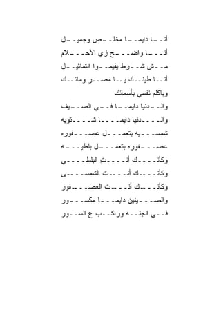‫ـل‬
 ‫ـﺹ ﻭﺠﻤﻴــ‬
         ‫ـﺎ ﻤﺨﻠــ‬
               ‫ـﺎ ﺩﺍﻴﻤــ ﹰ‬
                         ‫ﺃﻨــ‬
‫ـﻼﻡ‬
  ‫ـﺢ ﺯﻱ ﺍﻷﺤـــ‬
             ‫ـﺎ ﻭﺍﻀـــ‬
                     ‫ﺃﻨـــ‬
‫ﻤـ ـﺵ ﺸـ ـﺭﻁ ﻴﻘﻴﻤـ ـﻭﺍ ﺍﻟﺘﻤﺎﺜﻴـ ـل‬
 ‫ـ‬            ‫ـ‬         ‫ـ‬     ‫ـ‬
‫ﺃﻨــﺎ ﻁﻴﻨــﻙ ﻴــﺎ ﻤﺼــﺭ ﻭﻤﺎﺌــﻙ‬
                 ‫ﻭﺒﺎﻜﻠﻡ ﻨﻔﺴﻲ ﺒﺄﺴﻤﺎﺌﻙ‬
‫ـﻴﻑ‬
  ‫ـﺎ ـﻲ ﺍﻟﺼــ‬
         ‫ـﺩﻨﻴﺎ ﺩﺍﻴﻤــ ﹰ ﻓــ‬
                          ‫ﻭﺍﻟــ‬
‫ﻭﺍﻟــــﺩﻨﻴﺎ ﺩﺍﻴﻤــــﺎ ﺸــــﺘﻭ ‪‬ﻪ‬
 ‫ﻴ‬         ‫ﹰ‬
‫ﺸﻤﺴــ ـ ‪‬ﻪ ﺒﺘﻌﻤــ ـل ﻋﺼ‪‬ــ ـ ﹸﻭﺭﻩ‬
   ‫ﻔ‬       ‫ـ ‪‬‬          ‫ﻴ‬
‫ـﻪ‬
 ‫ـل ﺒﻠﻁﻴـــ‬
          ‫ﻋﺼ ـ ﹸﻭﺭﻩ ﺒﺘﻌﻤـــ‬
                     ‫‪ ‬ـــ ﻔ‬
‫ﻭﻜﺄﻨــــﻙ ﺃﻨــــﺕ ﺍﻟ ِﻠﻁــــﻲ‬
‫‪‬‬      ‫ِ ﺒ‬
‫ـﻰ‬‫ـﺕ ﺍﻟﺸﻤ‪‬ﺴـــ‬
        ‫ـﻙ ﺃﻨﹾـــ ﹶ ﹶ‬‫ﻭﻜﺄﻨـــ‬
‫ـ ﹸﻭﺭ‬
  ‫ـﺕ ﺍﻟﻌﺼ‪‬ـــ ﻔ‬
         ‫ـﻙ ﺃﻨـــ ﹶ ‪‬‬
                    ‫ﻭﻜﺄﻨـــ‬
‫ﻭﺍﻟﺼــ ـﻴﻨﻴﻥ ﺩﺍﻴﻤــ ـﺎ ﻤﻜﺴــ ـﻭﺭ‬
  ‫ـ‬       ‫ﹰ‬             ‫ـ‬
‫ﻓــﻲ ﺍﻟﺠ ﹼــﻪ ﻭﺭﺍﻜــﺏ ﻉ ﺍﻟﺴــﻭﺭ‬
                     ‫ﻨ‬
 