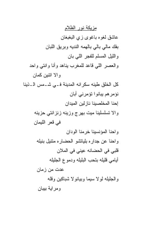 ‫ﻤﺯﻴﻜﺔ ﻨﻭﺭ ﺍﻟﻅﻼﻡ‬
                      ‫ﻋﺎﺸﻕ ﻟﻐﻭﻩ ﺒﺎﻏﻭﻯ ﺯﻱ ﺍﻟﺒﻐﺒﻐﺎﻥ‬
           ‫ﺒﻔﻙ ﻤﺎﻟﻲ ﺒﺎﻟﻲ ﺒﺎﻟﻬﻤﻪ ﺍﻟﻨﺩ ‪‬ﻪ ﻭﺒﺭﻴﻕ ﺍﻟﻠﺒﺎﻥ‬
                         ‫ﻴ‬
                         ‫ﻭﺍﻟﻠﻴل ﺍﻟﻤﺴﹼﻡ ﻟﻠﻔﺠﺭ ﺍﻟﻠﻲ ﺒﺎﻥ‬
                                         ‫ﻠ‬
  ‫ﻭﺍﻟﻌﺼﺭ ﺍﻟﻠﻲ ﻗﺎﻋﺩ ﻟﻠﻤﻐﺭﺏ ﻴﻨﺎﻫﺩ ﻭﺃﻨﺎ ﻭﺍﻨﺘﻲ ﻭﺍﺤﺩ‬
    ‫ﻭﺍﻻ ﺍﺘﻨﻴﻥ ﻜﻤﺎﻥ‬
               ‫ﹼ‬
‫ﻜل ﺍﻟﺨﻠﻕ ﻁﻴﻨﻪ ﺴﻜﺭﺍﻨﻪ ﺍﻟﻤﺩﻴﻨﺔ ﻓـﻲ ﺸـﻤﺱ ﺍﻟـﺫﻴﻨﺎ‬
                          ‫ﻨﺅﻤﺭﻫﻡ ﻴﺒﺎﻨﻭﺍ ﺘﺅﻤﺭﻨﻲ ﺃﺒﺎﻥ‬
                        ‫ﺇﺤﻨﺎ ﺍﻟﻤﺨﻠﺼﻴﻨﺎ ﻨﺎﺯﻟﻴﻥ ﺍﻟﻤﻴﺩﺍﻥ‬
     ‫ﻭﺍﻻ ﺘﺴﻠﺴﻠﻴﻨﺎ ﻤﻴﺕ ﺒﻬﺭﺝ ﻭﺯﻴﻨﻪ ﺯﻨﺯﺍﻨﺘﻲ ﺤﺯﻴﻨﻪ‬
                                           ‫ﹼ‬
     ‫ﻓﻲ ﻗﻌﺭ ﺍﻟﻠﻴﻤﺎﻥ‬
                        ‫ﻭﺍﺤﻨﺎ ﺍﻟﻤﺅﻨﺴﻴﻨﺎ ﺨ ‪‬ﻤﻨﺎ ﺍﻟﻭﺩﺍﻥ‬
                                  ‫ﺭ‬
      ‫ﻭﺍﺤﻨﺎ ﻋﻥ ﺠﺩﺍﺭﻩ ﺒﻠﻴﺎﺘﺸﻭ ﺍﻟﺤﻀﺎﺭﻩ ﻤﺘﻨ ‪‬ل ﺒﻨﻴﻠﻪ‬
             ‫ﻴ‬
                 ‫ﻗﻠﺒﻲ ﻓﻲ ﺍﻟﺤﻀﺎﻨﻪ ﻋﻴﻨﻲ ﻓﻲ ﺍﻟﻤﻼﻥ‬
             ‫ﺃﻴﺎﻤﻲ ﻗﻠﻴﻠﻪ ﺒﺘﺤﺏ ﺍﻟﺒﻠﻴﻠﻪ ﻭﺩﻤﻭﻉ ﺍﻟﺠﻠﻴﻠﻪ‬
                                   ‫‪‬‬
      ‫ﻋﺩﺕ ﻤﻥ ﺯﻤﺎﻥ‬
            ‫ﻭﺍﻟﺠﻠﻴﻠﻪ ﻟﻭﻻ ﺴﻴﻤﺎ ﻭﺒﻴﺎﻨﻭﻻ ﺸﺒﺎﻜﻴﻥ ﻭﻗﹼﻪ‬
             ‫ﻠ‬          ‫ﹼ‬            ‫ﹼ‬
       ‫ﻭﻤﺭﺍﻴﺔ ﺒﻴﺒﺎﻥ‬
 