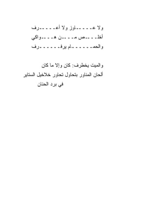 ‫ﻭﻻ ﻋـــــﺎﻭﺯ ﻭﻻ ﺃﻋـــــﺭﻑ‬
    ‫ـﻭﺍﻜﻲ‬‫ـﻥ ﻫـــ‬‫ـﺹ ﻤـــ‬‫ﺃﺨﻠـــ‬
    ‫ﻭﺍﻟﺤﻤــــــﺎﻡ ﻴﺭﻓــــــﺭﻑ‬
      ‫ـ‬           ‫ـ‬


         ‫ﻭﺍﻟﻤ ‪‬ﺕ ﻴﺨﻁﺭﻑ: ﻜﺎﻥ ﻭﺇﻻ ﻤﺎ ﻜﺎﻥ‬
                                ‫ﻴ‬
‫ﺃﻟﺤﺎﻥ ﺍﻟﻤﻨﺎﻭﺭ ﺒﺘﺤﺎﻭل ﺘﺤﺎﻭﺭ ﺨﻼﺨﻴل ﺍﻟﺴﺘﺎﻴﺭ‬
       ‫ﻓﻲ ﺒﺭﺩ ﺍﻟﺤﻨﺎﻥ‬
 