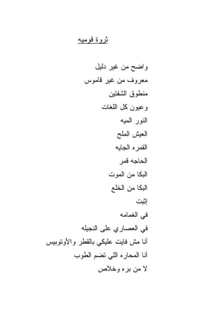 ‫ﺜﺭﻭﺓ ﻗﻭﻤ ‪‬ﻪ‬
           ‫ﻴ‬


                ‫ﻭﺍﻀﺢ ﻤﻥ ﻏﻴﺭ ﺩﻟﻴل‬
            ‫ﻤﻌﺭﻭﻑ ﻤﻥ ﻏﻴﺭ ﻗﺎﻤﻭﺱ‬
                        ‫ﻤﻨﻁﻭﻕ ﺍﻟﺸﻔﺘﻴﻥ‬
                  ‫ﻭﻋﻴﻭﻥ ﻜل ﺍﻟﻠﻐﺎﺕ‬
                            ‫ﺍﻟﻨﻭﺭ ﺍﻟﻤ ‪‬ﻪ‬
                             ‫ﻴ‬
                           ‫ﺍﻟﻌﻴﺵ ﺍﻟﻤﻠﺢ‬
                          ‫ﺍﻟﻘﻤﺭﻩ ﺍﻟﺠﺎ ‪‬ﻪ‬
                           ‫ﻴ‬
                            ‫ﺍﻟﺤﺎ ‪‬ﻪ ﻗﻤﺭ‬
                                 ‫ﺠ‬
                        ‫ﺍﻟ ‪‬ﻜﺎ ﻤﻥ ﺍﻟﻤﻭﺕ‬
                                   ‫ﺒ‬
                         ‫ﺍﻟ ‪‬ﻜﺎ ﻤﻥ ﺍﻟﺨﻠﻊ‬
                                    ‫ﺒ‬
                                   ‫ﺇﺜﺒﺕ‬
                            ‫ﻓﻲ ﺍﻟﻐﻤﺎﻤﻪ‬
           ‫ﻓﻲ ﺍﻟﻌﺼﺎﺭﻱ ﻋﻠﻰ ﺍﻟﻨﺠﻴﻠﻪ‬
‫ﺃﻨﺎ ﻤﺵ ﻓﺎﻴﺕ ﻋﻠﻴﻜﻲ ﺒﺎﻟﻘﻁﺭ ﻭﺍﻷﻭﺘﻭﺒﻴﺱ‬
         ‫ﺃﻨﺎ ﺍﻟﻤﺤﺎﺭﻩ ﺍﻟﻠﻲ ﺘﻀﻡ ﺍﻟﻁﻭﺏ‬
                 ‫ﻻ ﻤﻥ ﺒﺭﻩ ﻭﺨﻼﺹ‬
 