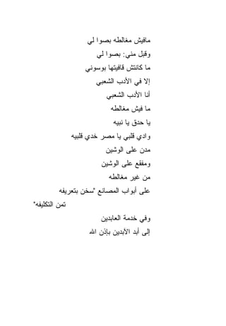‫ﻤﺎﻓﻴﺵ ﻤﻐﺎﻟﻁﻪ ﺒ ‪‬ﻭﺍ ﻟﻲ‬
                          ‫ﺼ‬
                        ‫ﻭﻗﺒل ﻤﻨﻲ: ﺒ ‪‬ﻭﺍ ﻟﻲ‬
                             ‫ﺼ‬
                    ‫ﻤﺎ ﻜﺎﻨﺘﺵ ﻗﺎﻓﻴﺘﻬﺎ ﺒﻭﺴﻭﻨﻲ‬
                        ‫ﺇﻻ ﻓﻲ ﺍﻷﺩﺏ ﺍﻟﺸﻌﺒﻲ‬
                            ‫ﺃﻨﺎ ﺍﻷﺩﺏ ﺍﻟﺸﻌﺒﻲ‬
                             ‫ﻤﺎ ﻓﻴﺵ ﻤﻐﺎﻟﻁﻪ‬
                              ‫ﻴﺎ ﺤﺩﻕ ﻴﺎ ﻨﺒﻴﻪ‬
                ‫ﻭﺍﺩﻱ ﻗﻠﺒﻲ ﻴﺎ ﻤﺼﺭ ﺨﺩﻱ ﻗﹼﺒﻴﻪ‬
                   ‫ﻠ‬
                           ‫ﻤ ‪‬ﻥ ﻋﻠﻰ ﺍﻟﻭﺸﻴﻥ‬
                                       ‫ﺩ‬
                          ‫ﻭﻤﻔ ﹼﻊ ﻋﻠﻰ ﺍﻟﻭﺸﻴﻥ‬
                                      ‫ﻘ‬
                             ‫ﻤﻥ ﻏﻴﺭ ﻤﻐﺎﻟﻁﻪ‬
          ‫ﻋﻠﻰ ﺃﺒﻭﺍﺏ ﺍﻟﻤﺼﺎﻨﻊ "ﺴﺨﻥ ﺒﺘﻌﺭﻴﻔﻪ‬
‫ﺘﻤﻥ ﺍﻟﺘﻜﻠﻴﻔﻪ"‬
                          ‫ﻭﻓﻲ ﺨﺩﻤﺔ ﺍﻟﻌﺎﺒﺩﻴﻥ‬
                      ‫ﺇﻟﻰ ﺃﺒﺩ ﺍﻵﺒﺩﻴﻥ ﺒﺈﺫﻥ ﺍﷲ‬
 