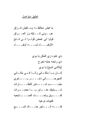 ‫ﺘﻌﻠﻴﻕ ﻤﺘﻭﺍﺼل‬


‫ﻤﺎ ﻓﻴﺵ ﻤﻐﺎﻟﻁـﻪ ﻭﻤـﺎﻓﻴﺵ ﻓـﺭﺍﻕ‬
‫ﻋﻴـ ـﻭﻨﻲ ﺸـ ـﺎﻴﻠﻪ ﻭﺯ ﺍﻟﻌـ ـﺭﺍﻕ‬
   ‫ـ‬      ‫‪‬‬      ‫ـ‬       ‫ـ‬
‫ﻗﻭﻟﻭﺍ ﻟﻲ ﻏﻤ ِ ﻗﻭﻟـﻭﺍ ﻟـﻲ ﻓـ ﹼﺢ‬
 ‫ﺘ‬               ‫ﹶ ‪‬ﺽ‬
‫ﺍﻷﻭﻓﻴـــﺎﺀ ﻟ ‪‬ـــﻪ ﺃﻭﻓﻴـــﺎﺀ‬
              ‫ﺴ‬


              ‫ﺩﻱ ﻏﻨﻭﻩ ﺯﻱ ﺍﻟﻤﻜﻥ ﻴﺎ ﺒﻭﻱ‬
                     ‫ﺩﻱ ﺭﺍﻴﺤﻪ ﺠﺎ ‪‬ﻪ ﺘﺠﺭﺡ‬
                           ‫ﻴ‬
                     ‫)ﺒﻼﺸﻲ ﺘﺩﺒﺢ( ﻴﺎ ﺒﻭﻱ‬
‫ـﺎﻨﻲ ـﺎ ـﻲ ـﺎﻨﻲ‬
   ‫ﻭﺃﻨـ ﻓـ ﻤﻜـ‬ ‫ـﺎﻥ ـﺎ ﻤﺎﻜـ‬
                     ‫ﻜـ ﻴـ‬
‫ﺍﻟﻤﻬﺭﺠــــﺎﻨﻲ ﺩﺍﻴــــﺭ ﻴــــﺎﺒﻭﻱ‬
‫ﺠﺎﻴــــﺏ ﺸــــﻨﺎﺒﺭ ﻟﻠﻨ ﹼــــﺎﺭﺍﺕ‬
        ‫ﻅ‬
‫ـﺭﺍﺕ‬
   ‫ـﺎﺒﺭ ـﺎ ﺤﻀــ‬
         ‫ﻴــ‬  ‫ـﺒﺎﺒﻴﻙ ﻋﻨــ‬
                        ‫ﺸــ‬
‫ﻟﻔــــﻭﻕ ﻭﺘﺤــــﺕ ﺍﻟﺼــــﻨﺎﻴﻌ ‪‬ﻪ‬
 ‫ﻴ‬
                     ‫ﻜﺘﻴﺒﺎﺕ ﺘﻭﻋﻴﻪ‬
‫ﻓ ﹼـــﻪ ﺃﻨـــﺎﺠﺭ ﺤ ﹶـــﻙ ﺍﻟﺴـــﺒﻊ‬
             ‫ﻨ‬                ‫ﺘ‬
 