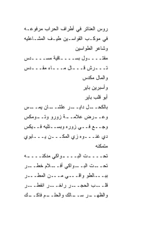 ‫ﺭﻭﺱ ﺍﻟﻌﻨﺎﺘﺭ ﻓﻲ ﺃﻁﺭﺍﻑ ﺍﻟﺤﺭﺍﺏ ﻤﺭﻓﻭﻋـﻪ‬
‫ﻓﻲ ﻤﻭﻜـﺏ ﺍﻟﻘ ‪‬ﺍﺴـﻴﻥ ﻁﻴـﻑ ﺍﻟﻤﺸـﺎﻋﻠﻴﻪ‬
                     ‫ﹶﻭ‬
                     ‫ﻭﺸﺎﻋﺭ ﺍﻟﻁ ‪‬ﺍﺴﻴﻥ‬
                         ‫ﻭ‬
‫ﻤﻘﺘــــﻭل ﺒﺴــــﺎﻗ ‪‬ﺔ ﻤ ‪‬ــــ ‪‬ﺱ‬
 ‫ﺩ‬     ‫ﹾﻴ ‪‬ﺴ‬
‫ﹸـــﺭﺵ ﻗـــﺎل ﻤـــﺎﺀ ﻤﻘـــ ‪‬ﺱ‬
 ‫ﺩ‬         ‫ـ‬      ‫ـ‬    ‫ﺘ ـ ﹸ‬
                        ‫ﻭﺍﻟﻤﺎل ﻤﻜ ‪‬ﺱ‬
                         ‫ﺩ‬
                        ‫ﻭﺃﺴﺒﺭﻴﻥ ﺒﺎﻴﺭ‬
                         ‫ﺃﺒﻭ ﻗﻠﺏ ﺒﺎﻴﺭ‬
‫ـﺱ‬
‫ـﺎﻥ ﻴﻤــ ‪‬‬
         ‫ـﺭ ﻋﻠﺸــ‬
                ‫ـل ﺩﺍﻴــ‬
                       ‫ﺒﺎﻟﻜﺤــ‬
‫ـﻭﻤﻜﹾﺱ‬
     ‫ـﺔ ﺯﻭﺭﻭ ﻭﺘــ‬
                ‫ﻭﻋ ـ ‪‬ﺽ ﻋﻼﻤــ‬
                       ‫‪‬ــ ﺭ‬
‫ﻭﺠــﻊ ﻓــﻲ ﺯﻭﺭﻩ ﻭﺒﺴــﺘﻠﻴﻪ ﻓــﻴﻜﺱ‬
‫ﺩﻱ ﻏﻨـــﻭﻩ ﺯﻱ ﺍﻟﻤﻜـــﻥ ﻴـــﺎﺒﻭﻱ‬
                              ‫ﻤﺘﻤ ﹼﻨﻪ‬
                                ‫ﻜ‬
‫ﺘﺤـــ ـﺕ ﺍﻟﺒـــ ـﻭﺍﻜﻲ ﻤﺩ ﹼﻨـــ ـﻪ‬
 ‫ـ‬     ‫ﻜ‬        ‫ـ‬         ‫ـ‬
‫ـﻼﻡ ﺨﻁ ـﺭ‬
  ‫ﹶ ﹶــ‬ ‫ـﻭﺍﻜﻲ ﺃﻓــ‬
                 ‫ـﺕ ﺍﻟﺒــ‬
                        ‫ﺘﺤــ‬
‫ﺒﺒـــﺎﻟﻁﻭ ﻭﺍﻗـــﻲ ﻤـــﻥ ﺍﻟﻤ ﹶـــﺭ‬
    ‫‪‬ﻁ‬
‫ـﺭ‬‫ـﺭ ﺍﻨﻔﻁــ‬‫ـﺭ ﺭﺍﺨــ‬‫ـﺏ ﺍﻟﺤﺠــ‬‫ﻗﻠــ‬
‫ـﻙ‬
 ‫ـﻡ ﻓﺎﻜــ‬
        ‫ـﺎﻟﻙ ﻭﺍﻟﺤﻠــ‬
                   ‫ﻭﺍﻟﻅ ـﺭ ﺴــ‬
                        ‫ﹸﻬــ‬
 