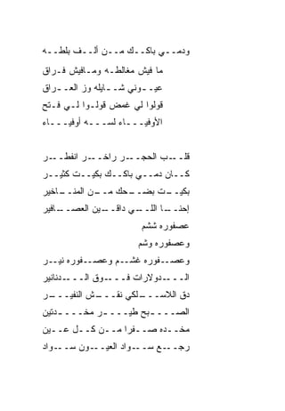 ‫ﻭﺩﻤــﻲ ﺒﺎﻜــﻙ ﻤــﻥ ﺃﻟــﻑ ﺒﻠﻁــﻪ‬
‫ﻤﺎ ﻓﻴﺵ ﻤﻐﺎﻟﻁـﻪ ﻭﻤـﺎﻓﻴﺵ ﻓـﺭﺍﻕ‬
‫ﻋﻴـ ـﻭﻨﻲ ﺸـ ـﺎﻴﻠﻪ ﻭﺯ ﺍﻟﻌـ ـﺭﺍﻕ‬
   ‫ـ‬             ‫ـ‬       ‫ـ‬
‫ﻗﻭﻟﻭﺍ ﻟﻲ ﻏ ‪‬ﺽ ﻗﻭﻟـﻭﺍ ﻟـﻲ ﻓـﺘﺢ‬
                 ‫ﻤ‬
‫ﺍﻷﻭﻓﻴـــﺎﺀ ﻟ ‪‬ـــﻪ ﺃﻭﻓﻴـــﺎﺀ‬
              ‫ﺴ‬


‫ـﺭ‬‫ـﺭ ﺍﻨﻔﻁــ‬‫ـﺭ ﺭﺍﺨــ‬‫ـﺏ ﺍﻟﺤﺠــ‬‫ﻗﻠــ‬
‫ﻜــﺎﻥ ﺩﻤــﻲ ﺒﺎﻜــﻙ ﺒﻜﻴــﺕ ﻜﺜﻴــﺭ‬
‫ـﺎﺨﻴﺭ‬
    ‫ـﻥ ﺍﻟﻤﻨــ‬
            ‫ـﺤﻙ ﻤــ‬
                  ‫ـﺕ ﺒﻀــ‬
                        ‫ﺒﻜﻴــ‬
‫ـﺎﻓﻴﺭ‬
    ‫ـﻲ ﺩﺍﻗ ـﻴﻥ ﺍﻟﻌﺼــ‬
             ‫ﹼــ‬    ‫ـﺎ ﺍﻟﻠــ‬
                           ‫ﺇﺤﻨــ‬
                        ‫ﻋﺼﻔﻭﺭﻩ ﺸﺸﻡ‬
                       ‫ﻭﻋﺼﻔﻭﺭﻩ ﻭﺸﻡ‬
                       ‫‪‬‬
‫ـﻔﻭﺭﻩ ـﺭ‬
  ‫ﻨﻴـ‬   ‫ـﻔﻭﺭﻩ ﻏﺸ ـﻡ ﻭﻋﺼـ‬
               ‫ﹸ ﹾـ‬     ‫ﻭﻋﺼـ‬
‫ـﺩﻨﺎﻨﻴﺭ‬‫ـﻭﻕ ﺍﻟـــ‬‫ـﺩﻭﻻﺭﺍﺕ ﻓـــ‬‫ﺍﻟـــ‬
‫ـﺭ‬
 ‫ـﺵ ﺍﻟﻨﻔﻴـــ‬
           ‫ـﻠﻜﻲ ﻨﻘـــ‬
                    ‫ﺩﻕ ﺍﻟﻼﺴـــ‬
‫ﺍﻟﺼـــ ـﺒﺢ ﻁ ‪‬ـــ ـﺭ ﻤﺨـــ ـ ‪‬ﺘﻴﻥ‬
   ‫ﺩ‬          ‫ـ‬    ‫ﻴ‬     ‫ـ‬
‫ﻤﺨــﺩﻩ ﺼــﻔﺭﺍ ﻤــﻥ ﻜــل ﻋــﻴﻥ‬
‫ـﻭﺍﺩ‬‫ـﻭﻥ ﺴــ‬‫ـﻭﺍﺩ ﺍﻟﻌﻴــ‬‫ـﻊ ﺴــ‬‫ﺭﺠــ‬
 