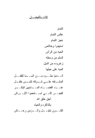 ‫ﺇﻓﺎﺩﻩ ﺒﺎﻟﻔﻴﻀـﺎﻥ‬


                                      ‫ﺍﻟﺘﻤﺎﻡ‬
                             ‫ﻋﻜﺱ ﺍﻟﺘﻤﺎﻡ‬
                                 ‫ﻋﺠﺯ ﺍﻟﺘﻤﺎﻡ‬
                       ‫ﺍﺴﺘﻬﺩﻭﺍ ﻭﺨﻼﺹ‬
                        ‫ﺍﻟﺤ ‪‬ﻪ ﻤﻥ ﺍﻟﺭﺃﺱ‬
                                  ‫ﻴ‬
                         ‫ﺍﻟﺴﻠﻡ ﻤﻥ ﻭﺴﻁﻪ‬
                      ‫ﺯﻏﺭﻭﺩﻩ ﻤﻥ ﺍﻟﺩﻴل‬
                         ‫ﺍﻟﻤ ‪‬ﻪ ﻋﻠﻰ ﺤﻴﻠﻬﺎ‬
                                    ‫ﻴ‬
‫ﺍﻟــﺩﻨﻴﺎ ﺤﻠــﻭﻩ ﻤــﻥ ﺍﻟﺴــﻤﺎ ﻟﻠﻘﻔــل‬
‫ـﻨﻘﻪ ـﻰ ـﻭﻜﻪ ـﺱ ـل‬
 ‫ﺘﻠﻤـ ﻁﻔـ‬ ‫ﺍﻟﻤﺸـ ﻋﻠـ ﺸـ‬
‫ـﺫﻨﺒﻴﻥ ﺍﻟﺒﻜ ـﺭ‬
 ‫‪ ‬ﹼــ‬       ‫ـﺎﻩ ﺍﻟﻤــ‬
                     ‫ـﺩ ﺍﻟﻘﻀــ‬
                             ‫ﻋﻨــ‬
‫ﺍﻟﻔ ‪‬ــﺭ ﺍﻟﻠــﻲ ﺍﺴــﺘﻨﻌﻤﻭﺍ ﺍﻷﺒــﺭﺍﺵ‬
                              ‫ﹸﺠ‬
                 ‫ﺃﺤﻕ ﺨﻠﹾﻕ ﺍﷲ‬
                       ‫ﹼ ﹶ‬
              ‫ﺒﺎﻟﺫﺍﻜﺭﻩ ﻭﺍﻟﺤﻴﺎﻩ‬
‫ـﺯﻤﻥ ﺭﻋ ـﺎﺵ‬
  ‫‪‬ــ‬     ‫ـﻭﻥ ﺘﺒﻠﺒ ـل ﻭﺍﻟــ‬
                 ‫ﹾ ‪‬ــ‬    ‫ﺍﻟﻜــ‬
 