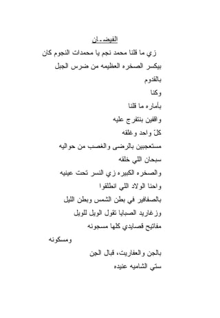 ‫ﺍﻟﻔﻴﻀـﺎﻥ‬
‫ﺯﻱ ﻤﺎ ﻗﻠﻨﺎ ﻤﺤﻤﺩ ﻨﺠﻡ ﻴﺎ ﻤﺤﻤﺩﺍﺕ ﺍﻟﻨﺠﻭﻡ ﻜﺎﻥ‬
    ‫ﺒﻴﻜ ‪‬ﺭ ﺍﻟﺼﺨﺭﻩ ﺍﻟﻌﻅﻴﻤﻪ ﻤﻥ ﻀﺭﺱ ﺍﻟﺠﺒل‬
                                 ‫ﺴ‬
                                      ‫ﺒﺎﻟﻘﺩﻭﻡ‬
                                         ‫ﻭﻜﻨﺎ‬
                                ‫ﺒﺄﻤﺎﺭﻩ ﻤﺎ ﻗﻠﻨﺎ‬
                          ‫ﻭﺍﻗﻔﻴﻥ ﺒﻨﺘﻔ ‪‬ﺝ ﻋﻠﻴﻪ‬
                                ‫ﺭ‬
                              ‫ﻜل ﻭﺍﺤﺩ ﻭﻏﻠﻘﻪ‬
                                         ‫ّ‬
     ‫ﻤﺴﺘﻌﺠﺒﻴﻥ ﺒﺎﻟﺭﻀﻰ ﻭﺍﻟﻐﺼﺏ ﻤﻥ ﺤﻭﺍﻟﻴﻪ‬
                             ‫ﺴﺒﺤﺎﻥ ﺍﻟﻠﻲ ﺨﻠﻘﻪ‬
      ‫ﻭﺍﻟﺼﺨﺭﻩ ﺍﻟﻜﺒﻴﺭﻩ ﺯﻱ ﺍﻟﻨﺴﺭ ﺘﺤﺕ ﻋﻴﻨﻴﻪ‬
                     ‫ﻭﺍﺤﻨﺎ ﺍﻟﻭﻻﺩ ﺍﻟﻠﻲ ﺍﻨﻁﻠﻘﻭﺍ‬
       ‫ﺒﺎﻟﺼﻔﺎﻓﻴﺭ ﻓﻲ ﺒﻁﻥ ﺍﻟﺸﻤﺱ ﻭﺒﻁﻥ ﺍﻟﻠﻴل‬
            ‫ﻭﺯﻏﺎﺭﻴﺩ ﺍﻟﺼﺒﺎﻴﺎ ﺘﻘﻭل ﺍﻟﻭﻴل ﻟﻠﻭﻴل‬
                 ‫ﻤﻔﺎﺘﻴﺢ ﻗﺼﺎﻴﺩﻱ ﻜﻠﻬﺎ ﻤﺴﺠﻭﻨﻪ‬
  ‫ﻭﻤﺴﻜﻭﻨﻪ‬
                 ‫ﺒﺎﻟﺠﻥ ﻭﺍﻟﻌﻔﺎﺭﻴﺕ، ﻗﺒﺎل ﺍﻟﺠﻥ‬
                 ‫ِ‪‬‬                   ‫‪‬‬
                          ‫ﺴ ﹼﻲ ﺍﻟﺸﺎﻤ ‪‬ﻪ ﻋﻨﻴﺩﻩ‬
                                 ‫ﻴ‬        ‫ﺘ‬
 