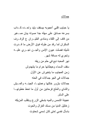 ‫ﺠﻤﺎﻻﺕ‬


‫ﻴﺎ ﺤﺒﺎﻴﺏ ﻗﻠﺒﻲ ﺃﻋﺠﻭﺒﻪ ﺒﻴﺴﻘﻑ ﺒﺈﻴﺩ ﻭﺍﺤـﺩﻩ ﻜـ ‪‬ﺍﺏ‬
  ‫ﺩ‬
‫ﺒﺴﺭﻋﻪ ﺼﺎﺩﻕ ﻋﻠﻰ ﻤﻬﻠﻪ ﺠﺩﺍ ﺼﻭﺘﻪ ﻴﺒﺎﻥ ﺼـ ﹼﻴﺭ‬
  ‫ﻐ‬              ‫ﹰ‬
‫ﻤﻥ ﻗﺎﻑ ﺇﻟﻰ ﺍﻟﻠﻘﺎﺀ ﻭﻤﻨﺎﺩﻯ ﺍﻟﻁﻴـﺭﺍﻥ ﻉ ﺍﻟﺭﻓـﺭﻑ‬
‫ﺍﻟﺴﻜﺭﺍﻥ ﻟﻤﺎ ﺭﻗﺩ ﻤﻥ ﻁﻭﻟﻪ ﻓﻭﻕ ﺍﻷﺭﺽ ﻤﺎ ﻗـﺩﺭﺕ‬
‫ﺘﺸﻴﻠﻪ ﻓﻀﻠﺕ ﻋﻴﻭﻥ ﺍﻹﻨﺱ ﻭﺍﻟﺠـﻥ ﺘﺠـﺭﻱ ﻋﻠﻴـﻪ‬
                         ‫ﻭﺘﺠﺭﻱ ﻟﻪ ﻤﺴﺎﻓﺔ ﺸﻬﺭ.‬
                 ‫ﻨﻬﺭ ﺍﻟﻤﺤﺒﻪ ﻨﺒﻊ ﻓﻲ ﺤﻠﻡ ﻤﻥ ﺭﻴﻘﻪ‬
         ‫ﺴﻘﻑ ﺍﻟﺴﻤﺎﺀ ﻭﺤﻴﻁﺎﻨﻬﺎ ﺤﺭﺍﻡ ﻤﺎ ﻴﺘﻨﻬﺩﻭﺵ‬
              ‫ﺯﻤﻥ ﺍﻟﻌﺠﺎﻴﺏ ﻤﺎ ﻴﺘﺨ ‪‬ﺭﺵ ﻋﻥ ﺍﻷﻭل‬
                        ‫ﻴ‬
               ‫ﺠﻤﺎﻻﺕ ﻓﻲ ﺍﻟﺠﻭ ﺠﻤﺎﻻﺕ ﻓﻲ ﺍﻟﺤ ﹼﻪ‬
                ‫ﺘ‬              ‫‪‬‬
‫ﺠﻤﺎﻻﺕ ﺒﺘﺯﻭﺭ ﺨﺎﻟﺘﻬﺎ ﻭﻋﻤﺘﻬـﺎ، ﺍﻟﺠﺒﻨـﻪ ﻭﺍﻟﻌـﻴﺵ‬
‫ﻭﺍﻟﺸﺎﻱ ﻭﺍﻟﻤﻠﺢ ﻓﺭﺤﺎﻨﻴﻥ ﻤﻥ ﺃﻭل ﻤﺎ ﺘﺤﻁ ﺨﻁﻭﺘﻬـﺎ‬
                                     ‫ﻋﻠﻰ ﺍﻟﺴﻠﻡ.‬
 ‫ﻋﺠﻴﻨﺔ ﺍﻟﺸﻤﺱ ﻭﺍﻟﻤ ‪‬ﻪ ﺒﺘﺴﻘﻲ ﺍﻟﺯﺭﻉ ﻭﺒﺘﻘﻠﺏ ﺍﻟﻤﺯﻴﻜﻪ‬
                             ‫ﻴ‬
           ‫ﺯﻏﺎﻟﻴل ﺍﻟﺩﻨﻴﺎ ﻤﻥ ﻤﺴﻙ ﺍﻟﻐﺯﺍل ﻭﺍﻟﺤﻭﺕ‬
             ‫ﺒﺎﺴﺄل ﻨﻔﺴﻲ ﺇﻤﺘﻰ ﻜﺎﻥ ﺇﺴﻤﻲ ﺸﺤﺘﻭﺕ‬
 
