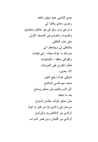 ‫ﺠﺩﻱ ﺍﻟﺸﺎﻤﻲ ﻋﻨﻴﺩ ﻤﻴﺘﻴﻥ ﺒﺎﻟﻌﻨﺩ‬
               ‫ﺭﺨﺭﻴﻥ ﻤﻌﺎﻱ ﻭﻗﺎﻟﻭﺍ ﻟﻲ‬
‫ﻭﺩﻥ ﻓﻲ ﻭﺩﻥ ﻭﺒﻕ ﻓﻲ ﺒﻕ ﻋﺎﺸﻕ ﻭﻤﻌﺸﻭﻕ‬
   ‫ﻭﺍﻟﺼﻭﺕ ﻭﺍﻟﺼﺩﻯ ﻓﻲ ﺍﻟﺼﺩﻑ ﺍﻟﻠﻭﻟﻰ‬
                      ‫ﻭﻓﻲ ﺨﺎﻥ ﺍﻟﺨﻠﻴﻠﻲ‬
              ‫ﺒﺘﺸﺘﻐﻠﻲ ﻟﻲ ﻭﺒﻴﺸﺘﻐﻠﻭﺍ ﻟﻲ‬
     ‫ﺩﻤﻭﻋﻙ ﻴﺎ ﻏﻭﻟﻪ ﻤﻌ ‪‬ﺄﻩ – ﻓﻲ ﻗﻨﻴﻨﺎﺕ‬
                   ‫ﺒ‬
            ‫ﻭﺍﻟﻘﻭﺍﻓﻲ ﻤﻌﹼﻘﻪ – ﻟﻠﺘﻤﺎﻨﻴﻨﺎﺕ‬
                           ‫ﻠ‬
            ‫ﺘﻌﺎﻟﻭﺍ ﻨﺘﻔ ‪‬ﺝ ﻋﻠﻰ ﺍﻟﺒﺘﺭﻴﻨﺎﺕ‬
                           ‫ﺭ‬
                           ‫ﻷﺫ، ﺒﻌﺩﻴﻥ،‬
               ‫ﺩﻟﻭﻗﺘﻲ ﻫﻭﺍﻨﺎ ﺭﻓﻴﻊ ﺍﻟﻌﻴﻥ‬
               ‫ﻤﺤﻤﺩ ﻨﺠﻡ ﻗﺎﺴﻲ ﺍﻟﻤﻼﻤﺢ‬
      ‫ﻷﻥ ﺍﻟﺩﻡ ﻭﺍﻟﻠﺤﻡ ﻤﺵ ﻤﻤﻜﻥ ﻴﺴﺎﻤﺢ‬
                           ‫ﺒﻌﺩ ﻤﺎ ﻨﺘﺠﻠﺩ‬
        ‫ﻤﺵ ﻤﻤﻜﻥ ﻨﺘﻭ‪‬ﻟﺕ ﻋﻠﺸﺎﻥ ﺍﻟﺴﻴﺎﺡ‬
                         ‫ﱠ‬
  ‫ﺴﺭﺤﺎﻥ ﻓﻲ ﻭﻻﺩﻱ ﻴﺎﺒﺎ ﻤﻥ ﻗﺒل ﻤﺎ ﺍﺘﻭﻟﺩ‬
       ‫ﺃﻭﻻﺩﻱ ﻤﻥ ﺍﻟﺩﻜﺘﺎﺘﻭﺭﻴﻪ ﻭﺍﻟﺒﺭﻟﻤﺎﻥ‬
   ‫ﺃﻭﻻﺩﻱ ﻤﻥ ﺍﻟﻠﻴﻤﺎﻥ ﻭﻤﻥ ﺨﻤﺭ ﺍﻟﺴﺭﺍﺏ‬
 