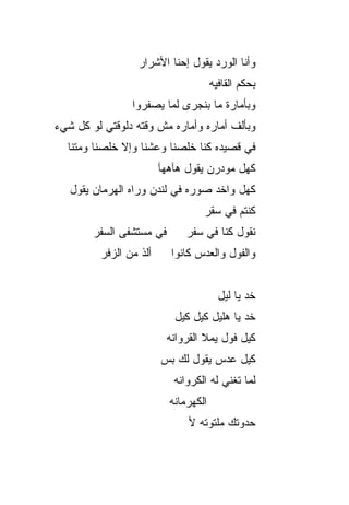 ‫ﻭﺃﻨﺎ ﺍﻟﻭﺭﺩ ﻴﻘﻭل ﺇﺤﻨﺎ ﺍﻷﺸﺭﺍﺭ‬
                                       ‫ﺒﺤﻜﻡ ﺍﻟﻘﺎﻓﻴﻪ‬
                 ‫ﻭﺒﺄﻤﺎﺭﺓ ﻤﺎ ﺒﻨﺠﺭﻯ ﻟﻤﺎ ﻴﺼ ﹼﺭﻭﺍ‬
                    ‫ﻔ‬
‫ﻭﺒﺄﻟﻑ ﺃﻤﺎﺭﻩ ﻭﺃﻤﺎﺭﻩ ﻤﺵ ﻭﻗﺘﻪ ﺩﻟﻭﻗﺘﻲ ﻟﻭ ﻜل ﺸﻲﺀ‬
  ‫ﻓﻲ ﻗﺼﻴﺩﻩ ﻜﻨﺎ ﺨﻠﺼﻨﺎ ﻭﻋﺸﻨﺎ ﻭﺇﻻ ﺨﻠﺼﻨﺎ ﻭﻤﺘﻨﺎ‬
                         ‫ﻜﻬل ﻤﻭﺩﺭﻥ ﻴﻘﻭل ﻫﺂﻫ‪‬ﻬﺂ‬
   ‫ﻜﻬل ﻭﺍﺨﺩ ﺼﻭﺭﻩ ﻓﻲ ﻟﻨﺩﻥ ﻭﺭﺍﻩ ﺍﻟﻬﺭﻤﺎﻥ ﻴﻘﻭل‬
                                   ‫ﻜﻨﺘﻡ ﻓﻲ ﺴﻘﺭ‬
        ‫ﻓﻲ ﻤﺴﺘﺸﻔﻰ ﺍﻟﺴ ﹶﺭ‬
         ‫‪‬ﻔ‬                    ‫ﻨﻘﻭل ﻜ ﹼﺎ ﻓﻲ ﺴﻔﺭ‬
                                       ‫ﻨ‬
         ‫ﺃﻟﺫ ﻤﻥ ﺍﻟﺯ ﹼﺭ‬
          ‫ﻓ‬                 ‫ﻭﺍﻟﻔﻭل ﻭﺍﻟﻌﺩﺱ ﻜﺎﻨﻭﺍ‬


                                         ‫ﺨﺩ ﻴﺎ ﻟﻴل‬
                            ‫ﺨﺩ ﻴﺎ ﻫﻠ ‪‬ل ﻜ ‪‬ل ﻜﻴل‬
                                 ‫ﻴ ﻴ‬
                           ‫ﻜ ‪‬ل ﻓﻭل ﻴﻤﻼ ﺍﻟﻘﺭﻭﺍﻨﻪ‬
                                             ‫ﻴ‬
                         ‫ﻜﻴل ﻋﺩ‪‬ﺱ ﻴﻘﻭل ﻟﻙ ﺒﺱ‬
                         ‫‪‬‬
                            ‫ﻟﻤﺎ ﺘﻐﻨﻲ ﻟﻪ ﺍﻟﻜﺭﻭﺍﻨﻪ‬
                           ‫ﺍﻟﻜﻬﺭﻤﺎﻨﻪ‬
                                ‫ﺤﺩﻭﺘﻙ ﻤﻠﺘﻭﺘﻪ ﻷ‬
 