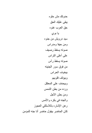 ‫ﺤﺩﻭﺘﻙ ﻤﺵ ﺤﻠﻭﻩ‬
                      ‫ﻴﺒﻘﻰ ﻋﻠﻴﻙ ﺍﻟﺤﻕ‬
                      ‫ﹼ‬
                     ‫ﺤﻕ ﺍﻟﻌﺭﺏ ﻏﻨﻭﻩ‬
                       ‫ﻴﺎ ﺒﻭﻱ‬
                 ‫ﺴ ‪‬ﺩ ﺩﺭﻭﻴﺵ ﻤﻥ ﺠﻨﻭﻩ‬
                                ‫ﻴ‬
                   ‫ﻭﻤﻥ ﺤﻴﻔﺎ ﻭﻤﺩﺭﺍﺱ‬
                  ‫ﺼﻭﺘﻪ ﻴﺴ ﹼﻁ ﺭﺼﻴﻑ‬
                        ‫ﻘ‬
                    ‫ﻋﻠﻰ ﺃﻋﻠﻰ ﺍﻟﺘﺭﺍﺱ‬
                    ‫ﺼﻭﺘﻪ ﻴﺴ ﹼﻁ ﺭﺃﺱ‬
                         ‫ﻘ‬
                  ‫ﻤﻥ ﻓﻭﻕ ﺴﻭﺭ ﺍﻟﺠﻨﻴﻨﻪ‬
                      ‫ﺒﻴﺨ ‪‬ﻑ ﺍﻟﺤﺭﺍﺱ‬
                              ‫ﻭ‬
                       ‫ﻭﺒﻴﺅﻟﻑ ﻗﻠﻭﺒﻬﻡ‬
                 ‫ﻭﺒﻴﺤﺩﻑ ﻋﻠﻰ ﺍﻟﻤﻌﺘﻘل‬
                 ‫ﻭﺭﺩﻩ ﻤﻥ ﺒﻁﻥ ﺍﻟﺸﻤﺱ‬
                      ‫ﻭﻤﻥ ﺒﻁﻥ ﺍﻷ ‪‬ل‬
                       ‫ﺠ‬
               ‫ﻭﺍﻟﺠﻨﻪ ﻓﻲ ﺒﻜﺭﻩ ﻭﺍﻷﻤﺱ‬
         ‫ﺭﻫﻥ ﺍﻹﺸﺎﺭﻩ ﺒﺎﻟﻼﺴﻠﻜﻲ ﺍﻟﻌﺠﻭﺯ‬
‫ﻜﺎﻥ ﺍﻟﺤﺎﻀﺭ ﺒﻴﻘﻭل ﺤﺎﻀﺭ ﺃﻨﺎ ﺠﻨﻪ ﻟﻠﻤﺅﻤﻥ‬
 