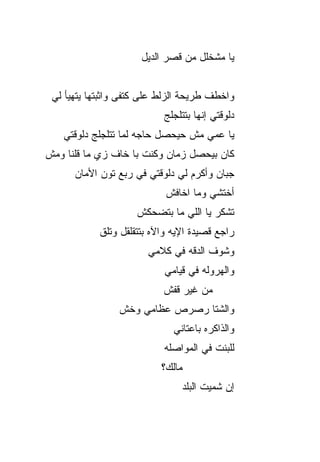 ‫ﻴﺎ ﻤﺸﺨﻠل ﻤﻥ ﻗﺼﺭ ﺍﻟﺩﻴل‬


 ‫ﻭﺍﺨﻁﻑ ﻁﺭﻴﺤﺔ ﺍﻟﺯﻟﻁ ﻋﻠﻰ ﻜﺘﻔﻰ ﻭﺍﺜﺒ ﹼﻬﺎ ﻴﺘﻬﻴﺄ ﻟﻲ‬
            ‫ﺘ‬
                            ‫ﺩﻟﻭﻗﺘﻲ ﺇﻨﻬﺎ ﺒﺘﺘﻠﺠﻠﺞ‬
   ‫ﻴﺎ ﻋﻤﻲ ﻤﺵ ﺤﻴﺤﺼل ﺤﺎﺠﻪ ﻟﻤﺎ ﺘﺘﻠﺠﻠﺞ ﺩﻟﻭﻗﺘﻲ‬
‫ﻜﺎﻥ ﺒﻴﺤﺼل ﺯﻤﺎﻥ ﻭﻜﻨﺕ ﺒﺎ ﺨﺎﻑ ﺯﻱ ﻤﺎ ﻗﻠﻨﺎ ﻭﻤﺵ‬
      ‫ﺠﺒﺎﻥ ﻭﺃﻜﺭﻡ ﻟﻲ ﺩﻟﻭﻗﺘﻲ ﻓﻲ ﺭﺒﻊ ﺘﻭﻥ ﺍﻷﻤﺎﻥ‬
                            ‫ﺃﺨﺘﺸﻲ ﻭﻤﺎ ﺍﺨﺎﻓﺵ‬
                     ‫ﺘﺸ ﹶﺭ ﻴﺎ ﺍﻟﻠﻲ ﻤﺎ ﺒﺘﻀﺤﻜﺵ‬
                                        ‫ﹸ ﹾﻜ‬
            ‫ﺭﺍﺠﻊ ﻗﺼﻴﺩﺓ ﺍﻹﻴﻪ ﻭﺍﻵﻩ ﺒﺘﺘﻘﻠﻘل ﻭﺘﹸﻕ‬
             ‫ﻠ‬
                        ‫ﻭﺸﻭﻑ ﺍﻟﺩ ﹼﻪ ﻓﻲ ﻜﻼﻤﻲ‬
                                 ‫ﻗ‬
                            ‫ﻭﺍﻟﻬﺭﻭﻟﻪ ﻓﻲ ﻗﻴﺎﻤﻲ‬
                            ‫ﻤﻥ ﻏﻴﺭ ﻗﻔﺵ‬
                 ‫ﻭﺍﻟﺸﺘﺎ ﺭﺼﺭﺹ ﻋﻅﺎﻤﻲ ﻭﺨﺵ‬
                 ‫ﹼ‬
                              ‫ﻭﺍﻟﺫﺍﻜﺭﻩ ﺒﺎﻋﺘﺎﻨﻲ‬
                            ‫ﻟﻠﺒﻨﺕ ﻓﻲ ﺍﻟﻤﻭﺍﺼﻠﻪ‬
                           ‫ﻤﺎﻟﻙ؟‬
                                ‫ﺇﻥ ﺸ ‪‬ﻴﺕ ﺍﻟ ‪‬ﻠ ‪‬‬
                                ‫ﺒ ﹶﺩ‬      ‫ﻤ‬
 