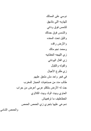 ‫ﺩﻭﺴﻲ ﻋﹶﻰ ﺍﻟﻤﻤﺎﻟﻙ‬
                                           ‫ﻠ‬
                                  ‫ﻟﻠﻬﺎﻭﻴﻪ ﺍﻟﻠﻲ ﺒﺘﺸﻬﻕ‬
                                  ‫ﻟﻠﺸﻤﺱ ﻓﻭﻕ ﻭﺩﺍﻨﻲ‬
                                 ‫ﻭﺍﻟﺸﻤﺱ ﻓﻭﻕ ﺠﻤﺎﻟﻙ‬
                                  ‫ﻭﺍﻟﻠﻴل ﺘﺤﺕ ﺍﻟﻤﺨ ‪‬ﻩ‬
                                   ‫ﺩ‬
                                      ‫ﻭﺍﻷﺭﺽ ﺭﺍﻗﺩﻩ‬
                                    ‫ﻭﻤﺤﻤﺩ ﻨﺠﻡ ﻤﺎﻟﻙ‬
                                 ‫ﺯﻱ ﺍﻟﻠﻬﺠﻪ ﺍﻟﺨﻁﺎﺒ ‪‬ﻪ‬
                                  ‫ﻴ‬
                                   ‫ﺯﻱ ﺍﻟﻔﺎل ﺍﻟﻴﻭﻨﺎﻨﻲ‬
                                      ‫ﻭﺍﻟﻔﻭﻟﻪ ﻭﺍﻟﻜ ‪‬ﺎل‬
                                        ‫ﻴ‬
                                   ‫ﺯﻱ ﻁﻠﻭﻉ ﺍﻷﺠﻴﺎل‬
                        ‫ﻓﻲ ﻓﺠ‪‬ﺭ ﻭﺍﺤﺩ ﻤﺵ ﻤﻠ ‪‬ﻕ ﻋﻠﻴﻬﻡ‬
                               ‫ﺤ‬
                 ‫ﻁﺎﻟﺏ ﻤﺩﺩ ﻤﻥ ﺼﺒﺎﺤﻴﺎﺕ ﺍﻟﺤﺠﺎﺯ ﻟﻠﻤﻐﺭﺏ‬
           ‫ﺠﺕ ﻟﻪ ﺍﻷﺭﺽ ﺒﺘﺘﻜﻠﻡ ﻋﺭﺒﻲ ﺃﻋﺭﺽ ﻤﻥ ﺠﺭﺍﺏ‬
                      ‫ﺍﻟﺤﺎﻭﻱ ﻭﺒﻴﺕ ﺍﻟﻭﻟﺩ ﻭﺒﻴﺕ ﺍﻟﻜﻼﻭﻱ‬
                              ‫ﺍﻟﺨﻁﺎﻁﻴﻑ ﻤﺎ ﺘﺭﻓﻌﻬﺎﺵ‬
                ‫ﺩﻤﻭﻋﻲ ﻋﻠﻴﻬﺎ ﺒﺘﺠﺭﻱ ﺯﻱ ﺍﻟﺤﻤﺹ ﺍﻟﺤﻤﺹ‬
‫ﻭﺍﻟﺤﻤﺹ ﺍﻟﺸﺎﻤﻲ‬
 