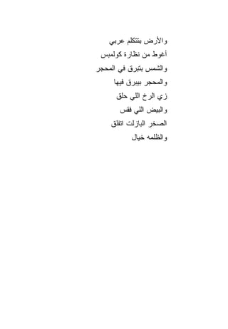 ‫ﻭﺍﻷﺭﺽ ﺒﺘﺘﻜﻠﻡ ﻋﺭﺒﻲ‬
 ‫ﺃﻏﻭﻁ ﻤﻥ ﻨﻅﺎﺭﺓ ﻜﻭﻟﻤﺒﺱ‬
‫ﻭﺍﻟﺸﻤﺱ ﺒﺘ ‪‬ﺭﻕ ﻓﻲ ﺍﻟﻤﺤﺠﺭ‬
            ‫ﺒ‬
     ‫ﻭﺍﻟﻤﺤﺠﺭ ﺒﻴﺒ ‪‬ﻕ ﻓﻴﻬﺎ‬
           ‫ﺭ‬
      ‫ﺯﻱ ﺍﻟﺭﺥ ﺍﻟﻠﻲ ﺤﹼﻕ‬
       ‫ﻠ‬       ‫ﹼ‬
       ‫ﻭﺍﻟﺒﻴﺽ ﺍﻟﻠﻲ ﻓﻘﺱ‬
    ‫ﺍﻟﺼﺨﺭ ﺍﻟﺒﺎﺯﻟﺕ ﺍﺘﻔﹼﻕ‬
     ‫ﻠ‬
           ‫ﻭﺍﻟﻅﻠﻤﻪ ﺨﻴﺎل‬
 