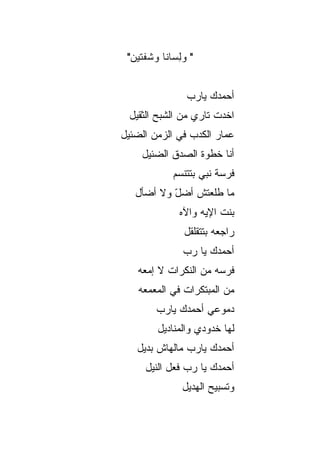 ‫" ﻭﻟ ‪‬ﺎﻨﺎ ﻭ ﹶﻔﺘﻴ‪‬ﻥ"‬
     ‫ِﺴ ﹰ ﺸ ﹶ‬


                  ‫ﺃﺤﻤﺩﻙ ﻴﺎﺭﺏ‬
                  ‫‪‬‬
 ‫ﺍﺨﺩﺕ ﺘﺎﺭﻱ ﻤﻥ ﺍﻟﺸﺒﺢ ﺍﻟﺜﻘﻴل‬
‫ﻋﻤﺎﺭ ﺍﻟﻜﺩﺏ ﻓﻲ ﺍﻟﺯﻤﻥ ﺍﻟﻀﺌﻴل‬
     ‫ﺃﻨﺎ ﺨﻁﻭﺓ ﺍﻟﺼﺩﻕ ﺍﻟﻀﺌﻴل‬
              ‫ﻓﺭﺴﺔ ﻨﺒﻲ ﺒﺘﺘﻨ ‪‬ﻡ‬
               ‫ﺴ‬
   ‫ﻤﺎ ﻁﻠﻌﺘﺵ ﺃﻀل ﻭﻻ ﺃﻀﺄل‬
           ‫ّ‬
                ‫ﺒﻨﺕ ﺍﻹﻴﻪ ﻭﺍﻵﻩ‬
                 ‫ﺭﺍﺠﻌﻪ ﺒﺘﺘﻘﻠ ﹶل‬
                  ‫ﹾﻘ‬
                 ‫ﺃﺤﻤﺩﻙ ﻴﺎ ﺭﺏ‬
                 ‫‪‬‬
    ‫ﻓﺭﺴﻪ ﻤﻥ ﺍﻟ ﹼﻜ ‪‬ﺍﺕ ﻻ ﺇﻤ ‪‬ﻪ‬
     ‫‪‬ﻌ‬       ‫ﻨﺭ‬
    ‫ﻤﻥ ﺍﻟﻤﺒ ﹶﻜﺭﺍﺕ ﻓﻲ ﺍﻟﻤﻌﻤﻌﻪ‬
               ‫ﹶ‬   ‫‪ ‬ﺘ‬
         ‫ﺩﻤﻭﻋﻲ ﺃﺤﻤﺩﻙ ﻴﺎﺭﺏ‬
         ‫ﻟﻬﺎ ﺨﺩﻭﺩﻱ ﻭﺍﻟﻤﻨﺎﺩﻴل‬
   ‫ﺃﺤﻤﺩﻙ ﻴﺎﺭﺏ ﻤﺎﻟﻬﺎﺵ ﺒﺩﻴل‬
      ‫ﺃﺤﻤﺩﻙ ﻴﺎ ﺭﺏ ﻓﻌل ﺍﻟﻨﻴل‬
                ‫‪‬‬
                ‫ﻭﺘﺴﺒﻴﺢ ﺍﻟﻬﺩﻴل‬
 