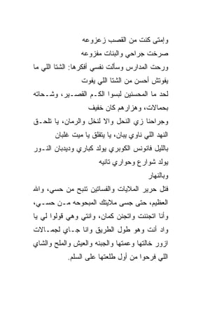 ‫ﻭﺇﻤﺘﻰ ﻜﻨﺕ ﻤﻥ ﺍﻟﻘﺼﺏ ﺯﻋﺯﻭﻋﻪ‬
                 ‫ﺼﺭﺨﺕ ﺠﺭﺍﺤﻲ ﻭﺍﻟﺒﻨﺎﺕ ﻤﻔﺯﻭﻋﻪ‬
‫ﻭﺭﺤﺕ ﺍﻟﻤﺩﺍﺭﺱ ﻭﺴﺄﻟﺕ ﻨﻔﺴﻲ ﺃﻓﻜﺭﻫﺎ: ﺍﻟﺸﺘﺎ ﺍﻟﻠﻲ ﻤﺎ‬
                 ‫ﻴﻔﻭﺘﺵ ﺃﺤﺴﻥ ﻤﻥ ﺍﻟﺸﺘﺎ ﺍﻟﻠﻲ ﻴﻔﻭﺕ‬
‫ﻟﺤﺩ ﻤﺎ ﺍﻟﻤﺤﺴﻨﻴﻥ ﻟﺒﺴﻭﺍ ﺍﻟﻜـﻡ ﺍﻟﻘﺼـ ‪‬ﺭ، ﻭﺸـﺤﺎﺘﻪ‬
          ‫ﻴ‬                               ‫‪‬‬
                   ‫ﺒﺤﻤﺎﻻﺕ، ﻭﻫﺯﺍﺭﻫﻡ ﻜﺎﻥ ﺨﻔﻴﻑ‬
‫ﻭﺠﺭﺍﺤﻨﺎ ﺯﻱ ﺍﻟﻨﺤل ﻭﺍﻻ ﻟﻨﺨل ﻭﺍﻟﺭ ‪‬ﺎﻥ، ﻴﺎ ﺘﻠﺤـﻕ‬
            ‫ﻤ‬           ‫ﹼ‬
       ‫ﺍﻟﻨﻬﺩ ﺍﻟﻠﻲ ﻨﺎﻭﻱ ﻴﺒﺎﻥ، ﻴﺎ ﻴﺘﻔﹼﻕ ﻴﺎ ﻤﻴﺕ ﻏﻠﺒﺎﻥ‬
                     ‫ﻠ‬
‫ﺒﺎﻟﻠﻴل ﻓﺎﻨﻭﻨﺱ ﺍﻟﻜﻭﺒﺭﻱ ﻴﻭﻟﺩ ﻜﺒﺎﺭﻱ ﻭﺩﻴﺩﺒﺎﻥ ﺍﻟﻨـﻭﺭ‬
                       ‫ﻴﻭﻟﺩ ﺸﻭﺍﺭﻉ ﻭﺤﻭﺍﺭﻱ ﺘﺎﻨﻴﻪ‬
                                          ‫ﻭﺒﺎﻟﻨﻬﺎﺭ‬
‫ﻓﺘل ﺤﺭﻴﺭ ﺍﻟﻤﻼﻴﺎﺕ ﻭﺍﻟﻔﺴﺎﺘﻴﻥ ﺘﻨﺒﺢ ﻤﻥ ﺤ ‪‬ﻲ، ﻭﺍﷲ‬
      ‫ﺴ‬
‫ﺍﻟﻌﻅﻴﻡ، ﺤ ﹼﻰ ﺠ ‪‬ﻰ ﻤﻼﻴﺘﻙ ﺍﻟﻤﺒﺤﻭﺤﻪ ﻤـﻥ ﺤ ‪‬ـﻲ،‬
   ‫ﺴ‬                       ‫ﺘ ﺴ‬
‫ﻭﺃﻨﺎ ﺍﺘﺠﻨﻨﺕ ﻭﺍﺘﺠﻨﻥ ﻜﻤﺎﻥ، ﻭﺍﻨﺘﻲ ﻭ ‪‬ﻲ ﻗﻭﻟﻭﺍ ﻟﻲ ﻴﺎ‬
             ‫ﻫ‬
‫ﻭﺍﺩ ﺃﻨﺕ ﻭﻫﻭ ﻁﻭل ﺍﻟﻁﺭﻴﻕ ﻭﺍﻨﺎ ﺠـﺎﻱ ﻟﺠﻤـﺎﻻﺕ‬
                             ‫‪‬‬
‫ﺍﺯﻭﺭ ﺨﺎﻟﺘﻬﺎ ﻭﻋ ‪‬ﺘﻬﺎ ﻭﺍﻟﺠﺒﻨﻪ ﻭﺍﻟﻌﻴﺵ ﻭﺍﻟﻤﻠﺢ ﻭﺍﻟﺸﺎﻱ‬
                                ‫ﻤ‬
            ‫ﺍﻟﻠﻲ ﻓﺭﺤﻭﺍ ﻤﻥ ﺃﻭل ﻁﻠﻌﺘﻬﺎ ﻋﻠﻰ ﺍﻟﺴﹼﻡ.‬
              ‫ﻠ‬
 