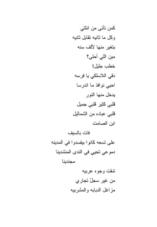 ‫ﻜﻤﻥ ﺘﺄﻨﻰ ﻤﻥ ﺍﻨﺜﺘﻲ‬
                              ‫‪‬‬
           ‫ﻭﻜل ﻤﺎ ﺜﺎﻨﻴﻪ ﺘﻘﺎﺒل ﺜﺎﻨﻴﻪ‬
               ‫ﺒﺘﻐﻴﺭ ﻤﻨﻬﺎ ﻷﻟﻑ ﺴﻨﻪ‬
                    ‫ﻤﻴﻥ ﺍﻟﻠﻲ ﺃﺤﻠﻰ؟‬
                       ‫ﺨﻁﺏ ﺠﻠﻴل!‬
                             ‫‪‬‬
            ‫ﺩ ﹼﻲ ﺍﻟﻼﺴﻠﻜﻲ ﻴﺎ ﻓﺭﺴﻪ‬
                             ‫ﻗ‬
               ‫ﺍﺤﻴﻲ ﻨﻭﺍﻓﺫ ﻤﺎ ﺍﻨﺩﺭﺴﺎ‬
                   ‫ﻴﺩﺨل ﻤﻨﻬﺎ ﺍﻟﻨﻭﺭ‬
               ‫ﻗﻠﺒﻲ ﻜﺜﻴﺭ ﻗﻠﺒﻲ ﺠﻤﻴل‬
                         ‫‪‬‬
           ‫ﻗﻠﺒﻲ ﻋﺒﺎﺩﻩ ﻤﻥ ﺍﻟﺸﻤﺎﻟﻴل‬
                       ‫ﺍﺒﻥ ﺍﻟﺼﺎﻤﺕ‬
        ‫ﻓﺎﺕ ﺒﺎﻟﺴﻴﻑ‬
‫ﻋﻠﻰ ﺘﺴﻌﻪ ﻜﺎﻨﻭﺍ ﺒﻴﻔﺴﺩﻭﺍ ﻓﻲ ﺍﻟﻤﺩﻴﻨﻪ‬
  ‫ﺩﻤﻭﻋﻲ ﺘﺤﻴﻲ ﻓﻲ ﺍﻟﻨﺩﻯ ﺍﻟﻤﻨﺸﺩﻴﻨﺎ‬
     ‫ﻤﺠﻨﺩﻴﻨﺎ‬
                 ‫ﺸ ﹼﺕ ﻭﺠﻭﻩ ﻋﺭﺒ ‪‬ﻪ‬
                  ‫ﻴ‬           ‫ﻘ‬
               ‫ﻤﻥ ﻏﻴﺭ ﺴﺠل ﺘﺠﺎﺭﻱ‬
                     ‫ّ‬
          ‫ﻤﺯﺍﻏل ﺍﻟﺩﺒﺎﺒﻪ ﻭﺍﻟﻤﺸﺭﺒ ‪‬ﻪ‬
           ‫ﻴ‬
 