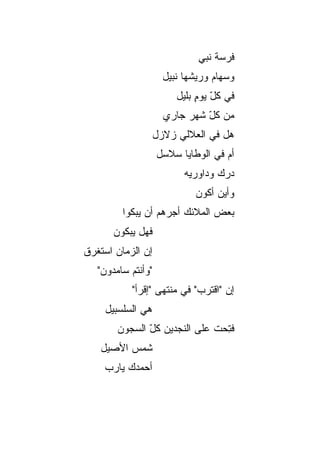 ‫ﻓﺭﺴﺔ ﻨﺒﻲ‬
                      ‫ﻭﺴﻬﺎﻡ ﻭﺭﻴﺸﻬﺎ ﻨﺒﻴل‬
                         ‫ﻓﻲ ﻜل ﻴﻭﻡ ﺒﻠﻴل‬
                              ‫ّ ٍ‬
                      ‫ﻤﻥ ﻜل ﺸﻬﺭ ﺠﺎﺭﻱ‬
                               ‫ّ‬
                    ‫ﻫل ﻓﻲ ﺍﻟﻌﻼﻟﻲ ﺯﻻﺯل‬
                    ‫ﺃﻡ ﻓﻲ ﺍﻟﻭﻁﺎﻴﺎ ﺴﻼﺴل‬
                           ‫ﺩ ‪‬ﻙ ﻭﺩﺍﻭﺭ ‪‬ﻪ‬
                            ‫ﻴ‬        ‫ﺭ‬
                             ‫ﻭﺃﻴﻥ ﺃﻜﻭﻥ‬
         ‫ﺒﻌﺽ ﺍﻟﻤﻼﺌﻙ ﺃﺠﺭﻫﻡ ﺃﻥ ﻴﺒﻜﻭﺍ‬
       ‫ﻓﻬل ﻴﺒﻜﻭﻥ‬
‫ﺇﻥ ﺍﻟﺯﻤﺎﻥ ﺍﺴﺘﻐﺭﻕ‬
   ‫"ﻭﺃﻨﺘﻡ ﺴﺎﻤﺩﻭﻥ"‬
           ‫ﺇﻥ "ﺍﻗﺘﺭﺏ" ﻓﻲ ﻤﻨﺘﻬﻰ "ﺇﻗﺭﺃ"‬
     ‫ﻫﻲ ﺍﻟﺴﻠﺴﺒﻴل‬
        ‫ﻓﺘﺤﺕ ﻋﻠﻰ ﺍﻟﻨﺠﺩﻴ‪‬ﻥ ﻜل ﺍﻟﺴﺠﻭﻥ‬
               ‫ّ‬     ‫‪‬‬         ‫ﹸِ ‪ ‬ﹾ‬
   ‫ﺸﻤﺱ ﺍﻷﺼﻴل‬
    ‫ﺃﺤﻤﺩﻙ ﻴﺎﺭﺏ‬
    ‫‪‬‬
 