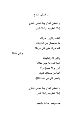 ‫ﻴﺎ ﺍﺴﻁﻰ ﺍﻟﺤﺎﺝ‬
                  ‫‪‬‬

              ‫ﻴﺎ ﺍﺴﻁﻰ ﺍﻟﺤﺎﺝ ﻭﻴﺎ ﺍﺴﻁﻰ ﺍﻟﺤﺎﺝ‬
              ‫‪‬‬              ‫‪‬‬
                   ‫ﺇﺤﻨﺎ ﺍﻟﻤﻐﺭﺏ ﻭﺍﺤﻨﺎ ﺍﻟﻔﺠﺭ‬


                        ‫ﺍﻟﻅﹼﻪ ﻭﺍﻟﻨﻭﺭ ﺍﺨﻭﺍﺕ‬
                                      ‫ﻠ‬
                    ‫ﻤﺎ ﺒﻨﺨﻠﺼﺵ ﻤﻥ ﺍﻟﺨﻠ ‪‬ﺎﺕ‬
                      ‫ﹶﹶﺠ‬
                   ‫ﺸ ﹼﻪ ﻭﺭ ﹼﻪ ﻋﻠﻰ ﺍﻟﻠﻲ ﺤﺭﻗﹾﻨﺎ‬
                       ‫‪‬‬           ‫ﻨ‬     ‫ﻨ‬
‫ﻭﺍﻟﻠﻲ ﻁﻔﺎﻨﺎ‬
                           ‫ﻭﺍﺘﺠ ‪‬ﺃﻨﺎ ﻭﺍﺴﺘﻬﻔﺎﻨﺎ‬
                                        ‫ﺭ‬
                    ‫ﻨﻔﺴﻨﺎ ﻟ ‪‬ﻪ ﻤﺎ ﻫﻴﺵ ﻫﻔﺘﺎﻨﻪ‬
                                   ‫ﺴ‬
                       ‫ﺃﺠﺭﺃ ﻭﺇﻻ ﺃﺼﺩﻕ ﻭﺍﻻ‬
                       ‫ﹼ‬
                       ‫ﺃﻫﺩﺃ ﻤﻥ ﺨﻨﺎﻗﺎﺕ ﺍﻟﺩﻴﻙ‬
                   ‫ﻭﺍﻟﻘﻤﺭ ﺍﻟﻠﻲ ﻓﻲ ﺒﺎﺏ ﺍﻟﺨﻠﻕ‬


              ‫ﻴﺎ ﺍﺴﻁﻰ ﺍﻟﺤﺎﺝ ﻭﻴﺎ ﺃﺴﻁﻰ ﺍﻟﺤﺎﺝ‬
                    ‫ﺇﺤﻨﺎ ﺍﻟﻤﻐﺭﺏ ﻭﺍﺤﻨﺎ ﺍﻟﻔﺠﺭ‬


                   ‫ﺤﺩ ﺒﻴﻭﺼل ﺤﺎﺠﻪ ﺒﺘﺤﺼل‬
                                    ‫‪‬‬
 